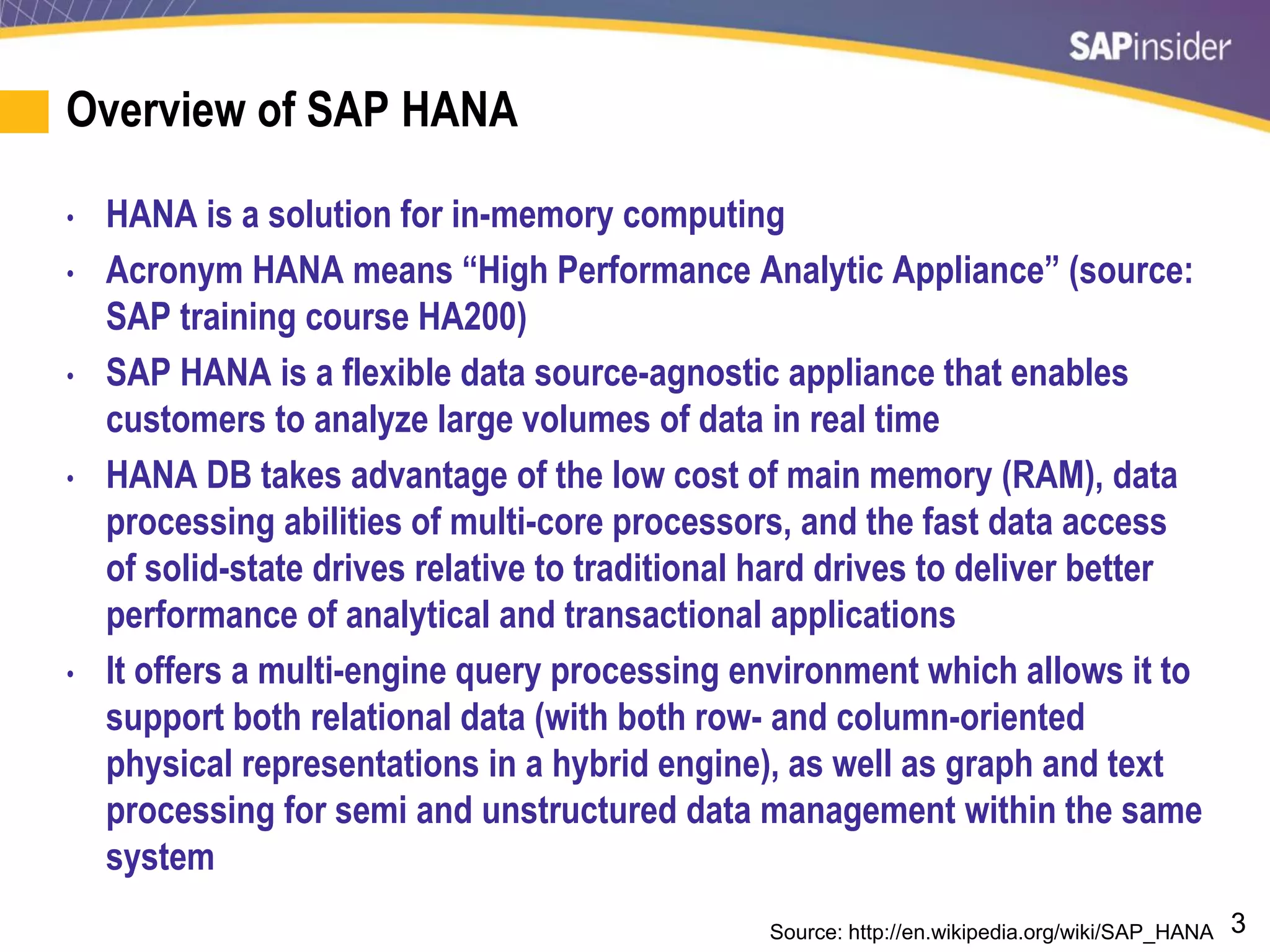 3
Overview of SAP HANA
• HANA is a solution for in-memory computing
• Acronym HANA means “High Performance Analytic Appliance” (source:
SAP training course HA200)
• SAP HANA is a flexible data source-agnostic appliance that enables
customers to analyze large volumes of data in real time
• HANA DB takes advantage of the low cost of main memory (RAM), data
processing abilities of multi-core processors, and the fast data access
of solid-state drives relative to traditional hard drives to deliver better
performance of analytical and transactional applications
• It offers a multi-engine query processing environment which allows it to
support both relational data (with both row- and column-oriented
physical representations in a hybrid engine), as well as graph and text
processing for semi and unstructured data management within the same
system
Source: http://en.wikipedia.org/wiki/SAP_HANA
 