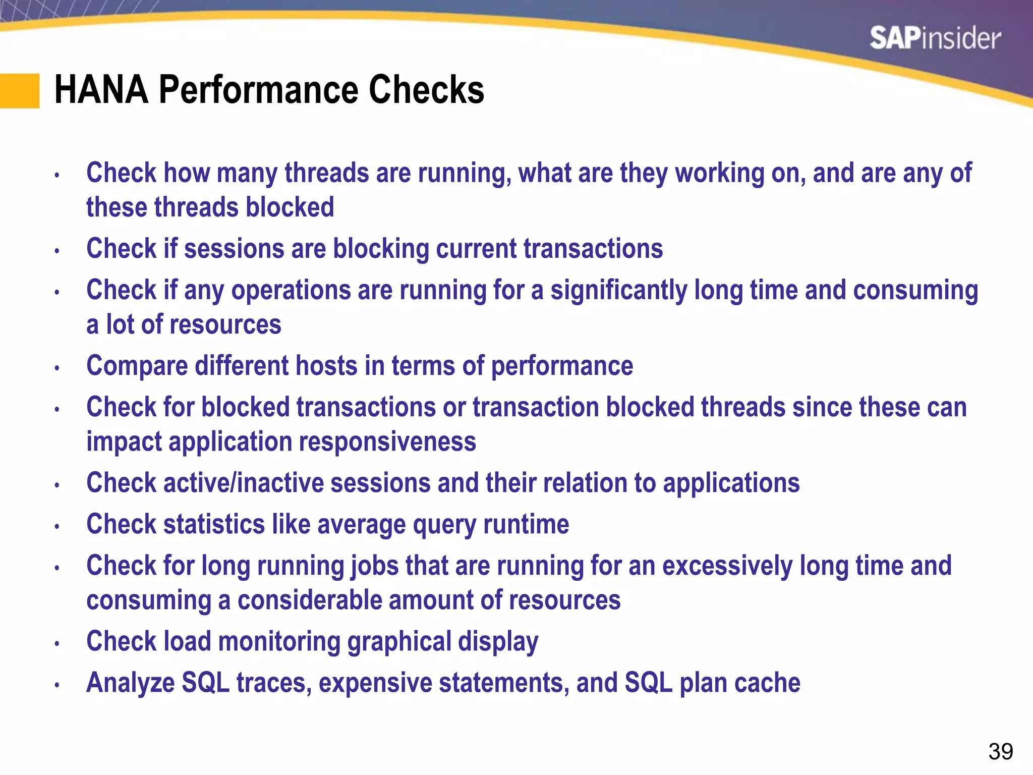 39
HANA Performance Checks
• Check how many threads are running, what are they working on, and are any of
these threads blocked
• Check if sessions are blocking current transactions
• Check if any operations are running for a significantly long time and consuming
a lot of resources
• Compare different hosts in terms of performance
• Check for blocked transactions or transaction blocked threads since these can
impact application responsiveness
• Check active/inactive sessions and their relation to applications
• Check statistics like average query runtime
• Check for long running jobs that are running for an excessively long time and
consuming a considerable amount of resources
• Check load monitoring graphical display
• Analyze SQL traces, expensive statements, and SQL plan cache
 