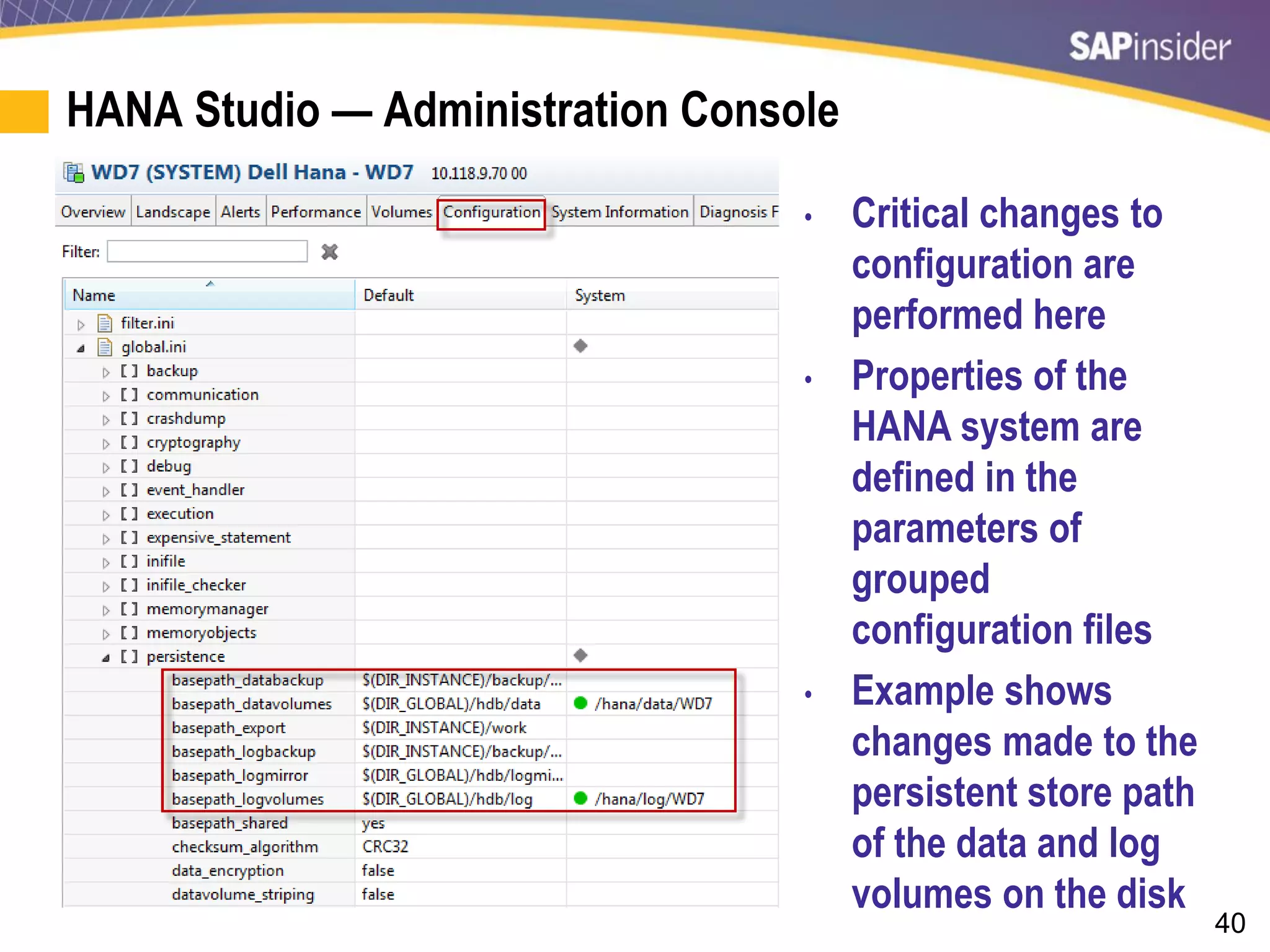 40
HANA Studio — Administration Console
• Critical changes to
configuration are
performed here
• Properties of the
HANA system are
defined in the
parameters of
grouped
configuration files
• Example shows
changes made to the
persistent store path
of the data and log
volumes on the disk
 