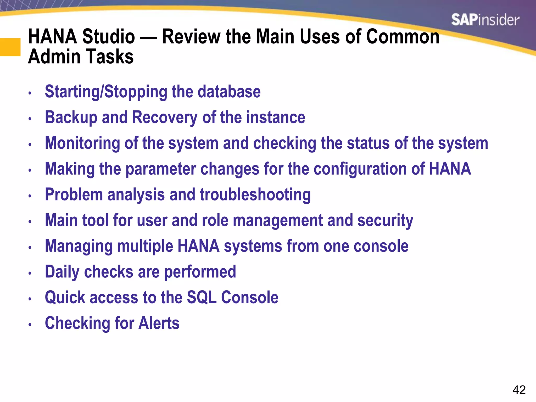 42
HANA Studio — Review the Main Uses of Common
Admin Tasks
• Starting/Stopping the database
• Backup and Recovery of the instance
• Monitoring of the system and checking the status of the system
• Making the parameter changes for the configuration of HANA
• Problem analysis and troubleshooting
• Main tool for user and role management and security
• Managing multiple HANA systems from one console
• Daily checks are performed
• Quick access to the SQL Console
• Checking for Alerts
 