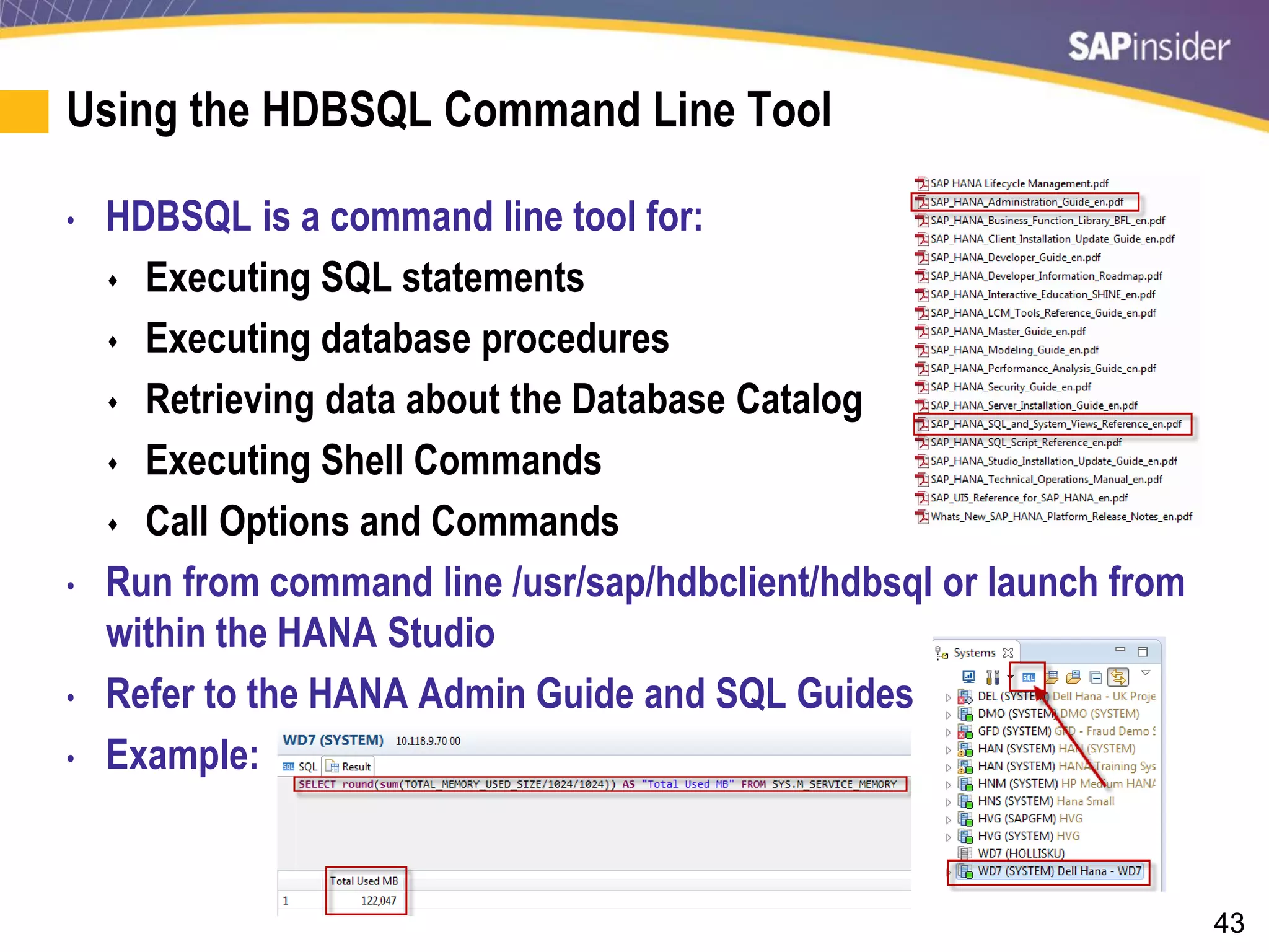 43
Using the HDBSQL Command Line Tool
• HDBSQL is a command line tool for:
 Executing SQL statements
 Executing database procedures
 Retrieving data about the Database Catalog
 Executing Shell Commands
 Call Options and Commands
• Run from command line /usr/sap/hdbclient/hdbsql or launch from
within the HANA Studio
• Refer to the HANA Admin Guide and SQL Guides
• Example:
 