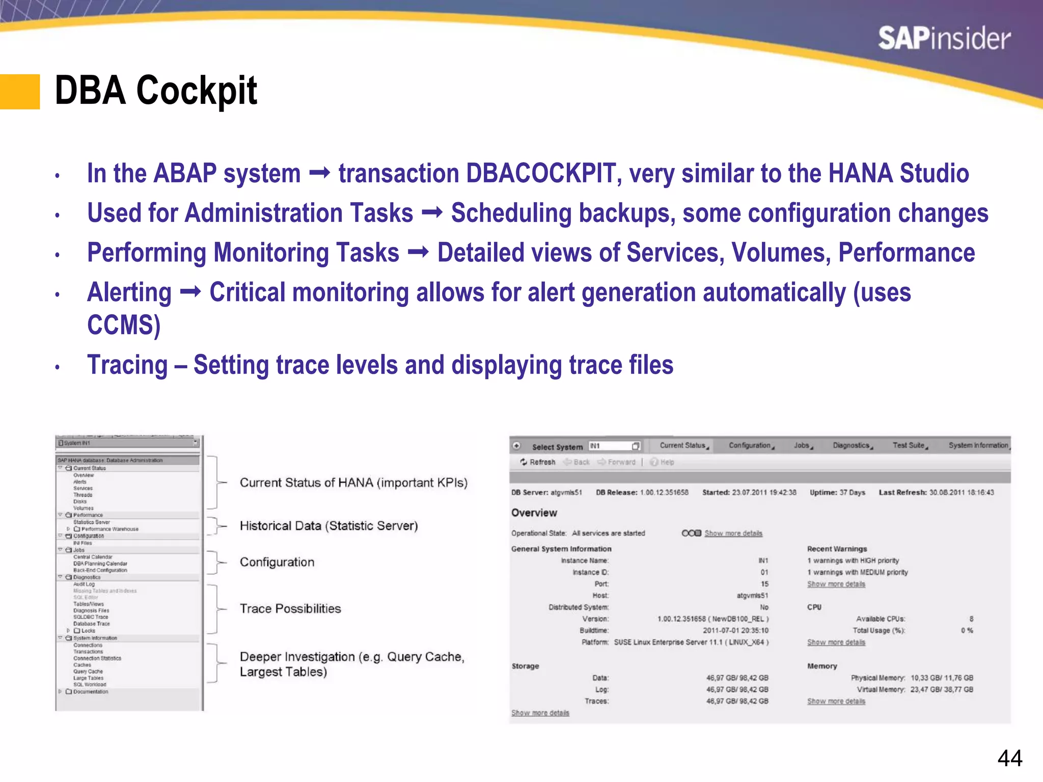 44
DBA Cockpit
• In the ABAP system  transaction DBACOCKPIT, very similar to the HANA Studio
• Used for Administration Tasks  Scheduling backups, some configuration changes
• Performing Monitoring Tasks  Detailed views of Services, Volumes, Performance
• Alerting  Critical monitoring allows for alert generation automatically (uses
CCMS)
• Tracing – Setting trace levels and displaying trace files
 
