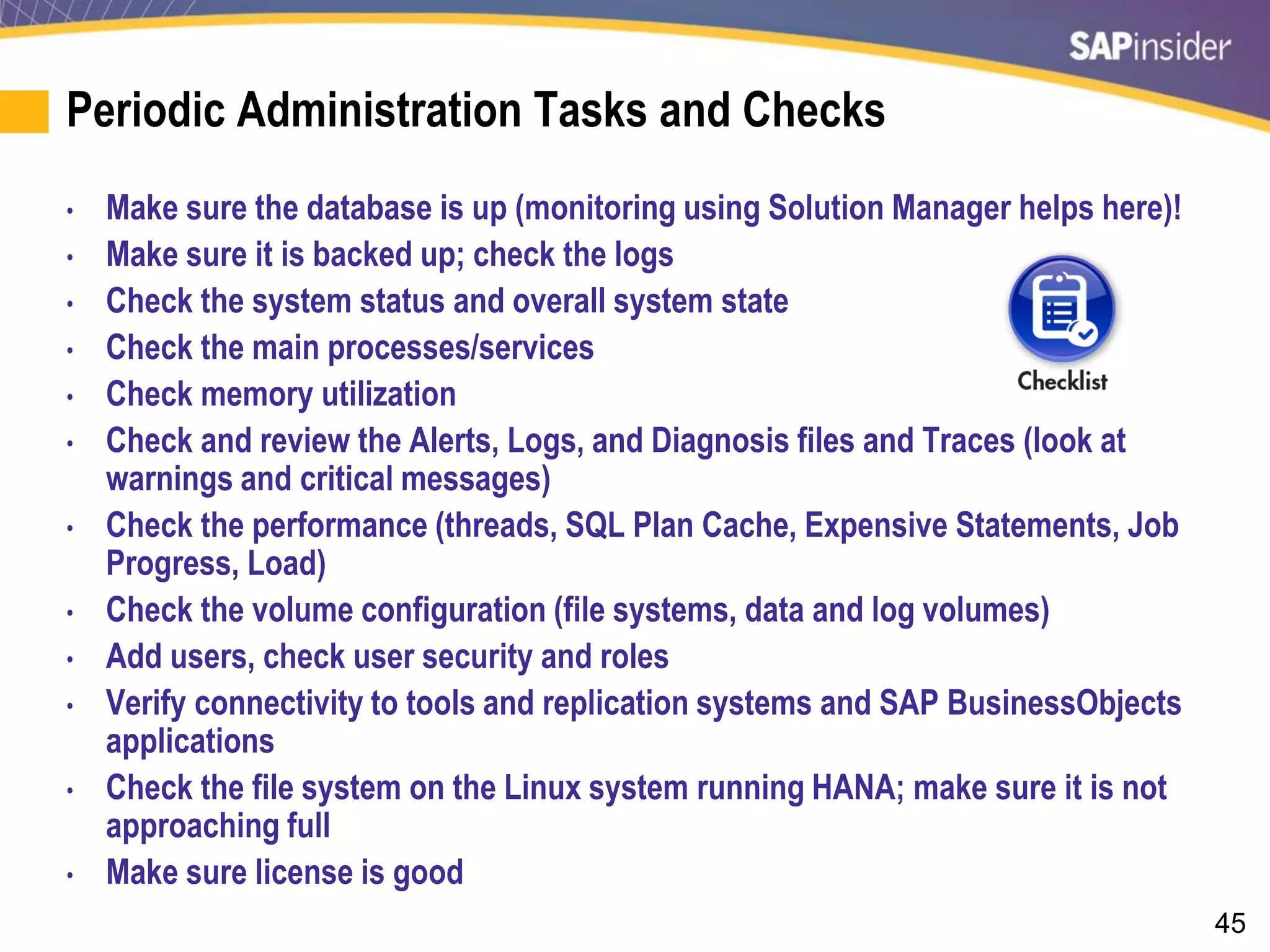 45
Periodic Administration Tasks and Checks
• Make sure the database is up (monitoring using Solution Manager helps here)!
• Make sure it is backed up; check the logs
• Check the system status and overall system state
• Check the main processes/services
• Check memory utilization
• Check and review the Alerts, Logs, and Diagnosis files and Traces (look at
warnings and critical messages)
• Check the performance (threads, SQL Plan Cache, Expensive Statements, Job
Progress, Load)
• Check the volume configuration (file systems, data and log volumes)
• Add users, check user security and roles
• Verify connectivity to tools and replication systems and SAP BusinessObjects
applications
• Check the file system on the Linux system running HANA; make sure it is not
approaching full
• Make sure license is good
 