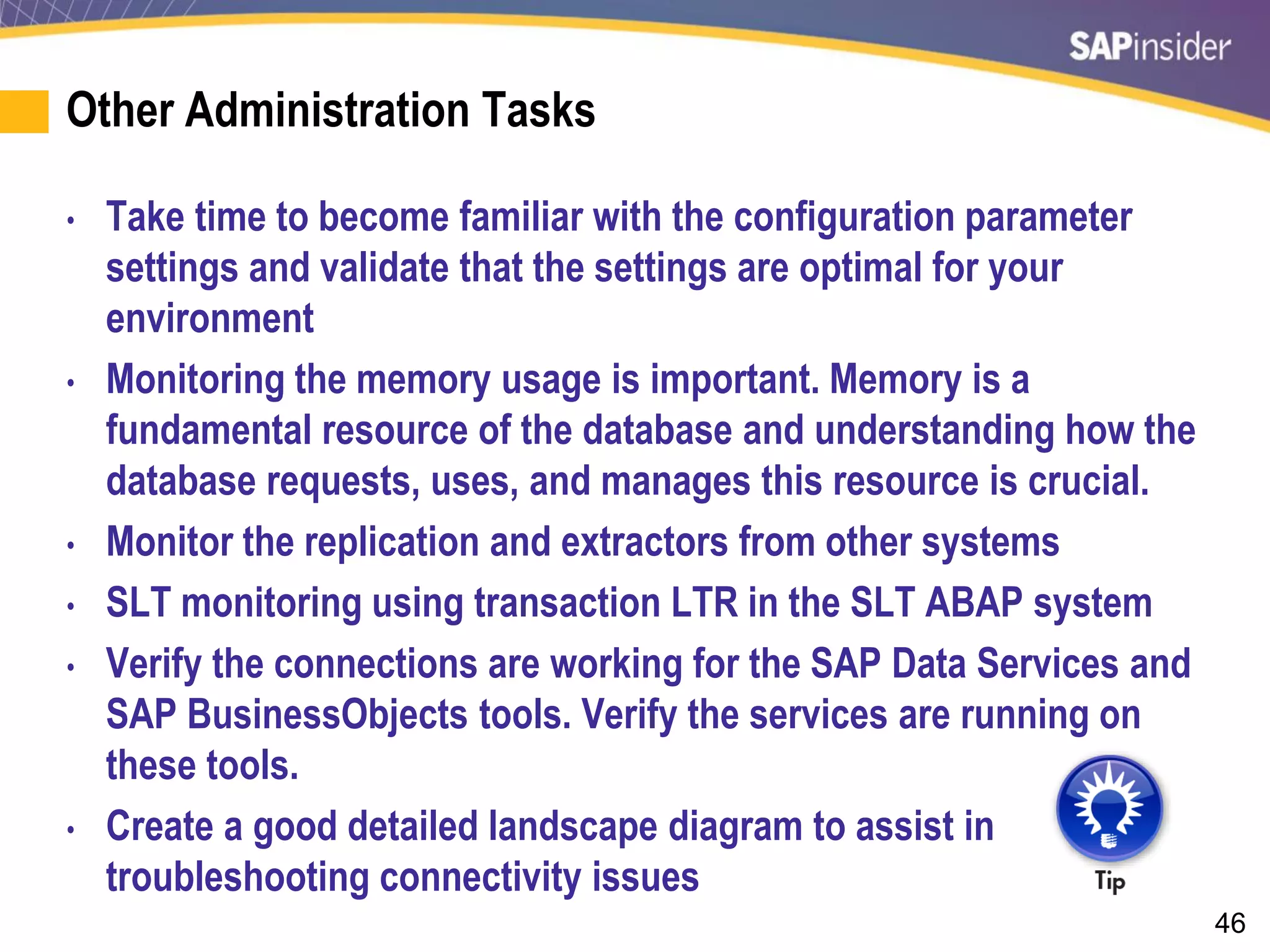 46
Other Administration Tasks
• Take time to become familiar with the configuration parameter
settings and validate that the settings are optimal for your
environment
• Monitoring the memory usage is important. Memory is a
fundamental resource of the database and understanding how the
database requests, uses, and manages this resource is crucial.
• Monitor the replication and extractors from other systems
• SLT monitoring using transaction LTR in the SLT ABAP system
• Verify the connections are working for the SAP Data Services and
SAP BusinessObjects tools. Verify the services are running on
these tools.
• Create a good detailed landscape diagram to assist in
troubleshooting connectivity issues
 