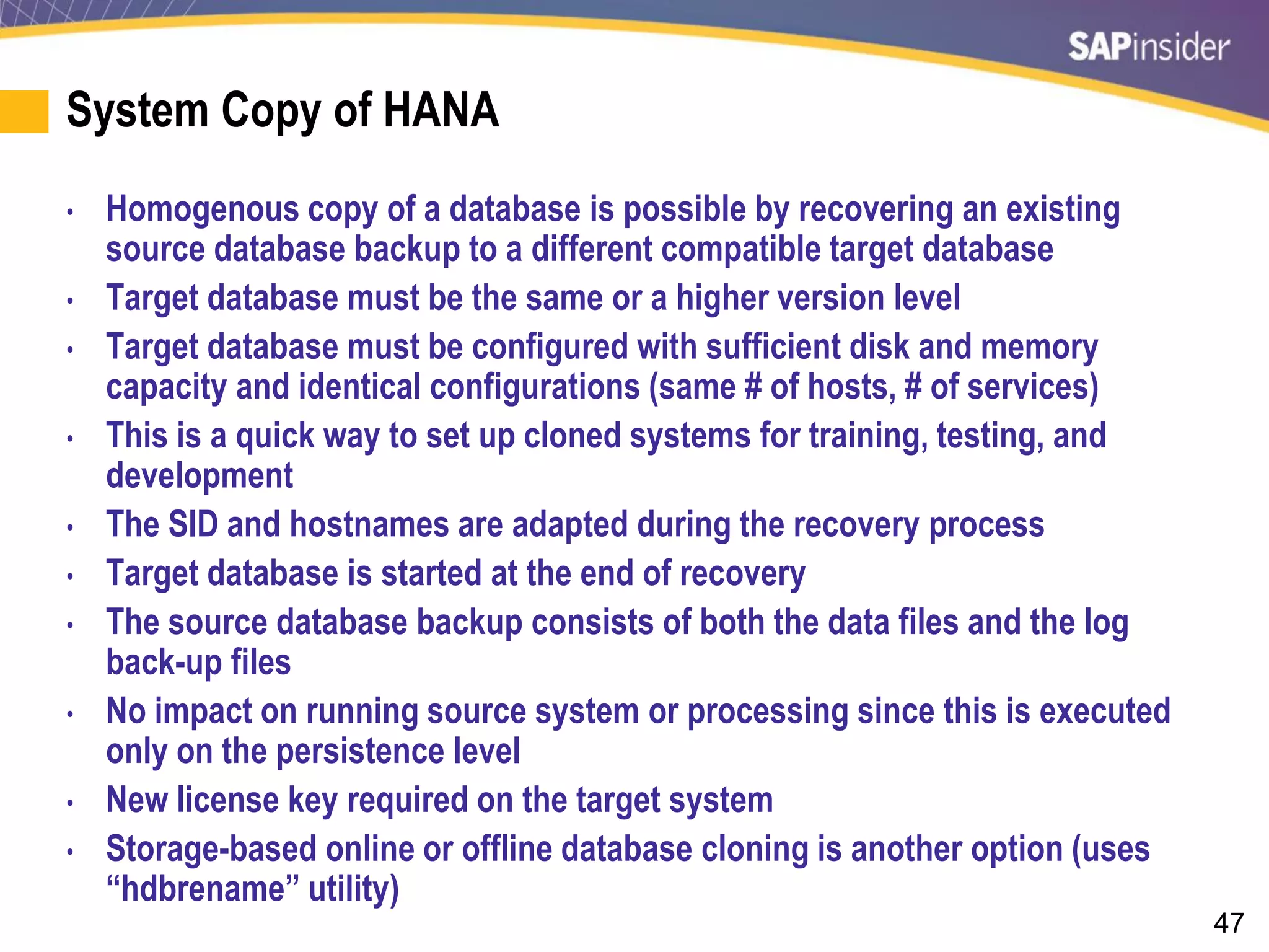 47
System Copy of HANA
• Homogenous copy of a database is possible by recovering an existing
source database backup to a different compatible target database
• Target database must be the same or a higher version level
• Target database must be configured with sufficient disk and memory
capacity and identical configurations (same # of hosts, # of services)
• This is a quick way to set up cloned systems for training, testing, and
development
• The SID and hostnames are adapted during the recovery process
• Target database is started at the end of recovery
• The source database backup consists of both the data files and the log
back-up files
• No impact on running source system or processing since this is executed
only on the persistence level
• New license key required on the target system
• Storage-based online or offline database cloning is another option (uses
“hdbrename” utility)
 