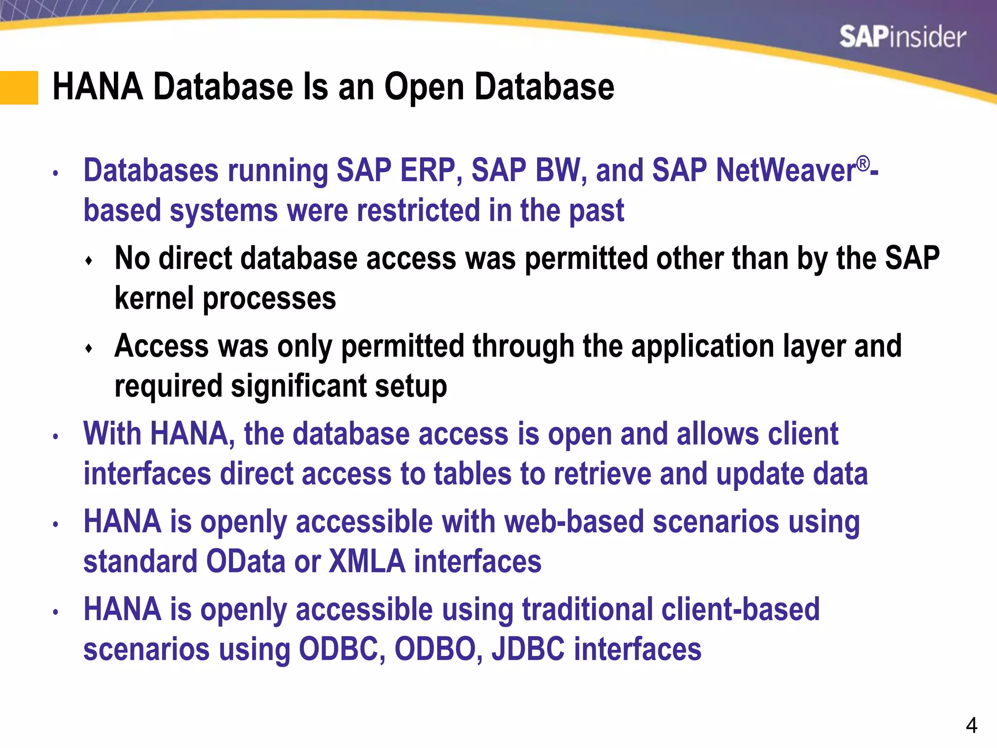 4
HANA Database Is an Open Database
• Databases running SAP ERP, SAP BW, and SAP NetWeaver®-
based systems were restricted in the past
 No direct database access was permitted other than by the SAP
kernel processes
 Access was only permitted through the application layer and
required significant setup
• With HANA, the database access is open and allows client
interfaces direct access to tables to retrieve and update data
• HANA is openly accessible with web-based scenarios using
standard OData or XMLA interfaces
• HANA is openly accessible using traditional client-based
scenarios using ODBC, ODBO, JDBC interfaces
 
