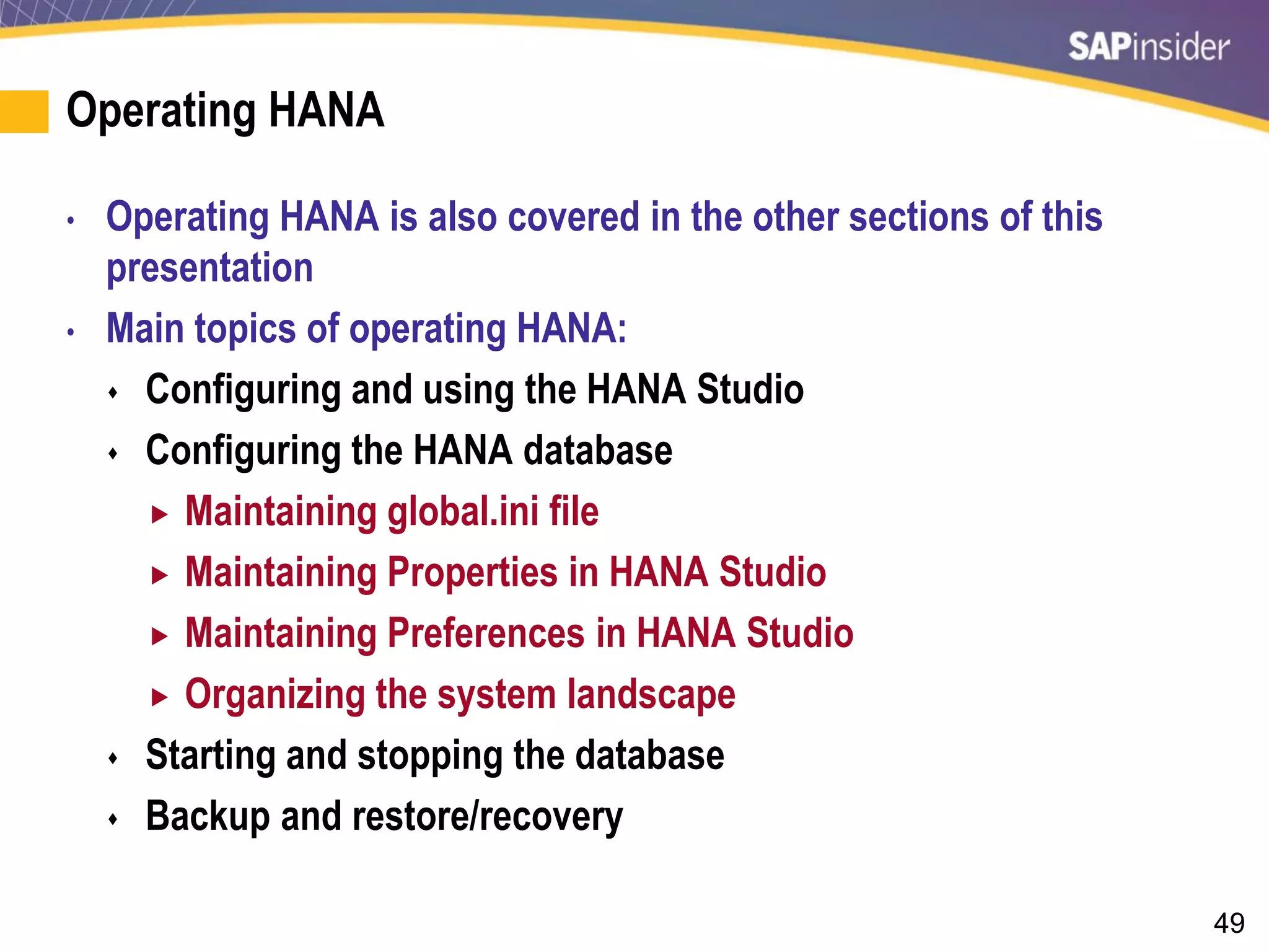 49
Operating HANA
• Operating HANA is also covered in the other sections of this
presentation
• Main topics of operating HANA:
 Configuring and using the HANA Studio
 Configuring the HANA database
 Maintaining global.ini file
 Maintaining Properties in HANA Studio
 Maintaining Preferences in HANA Studio
 Organizing the system landscape
 Starting and stopping the database
 Backup and restore/recovery
 