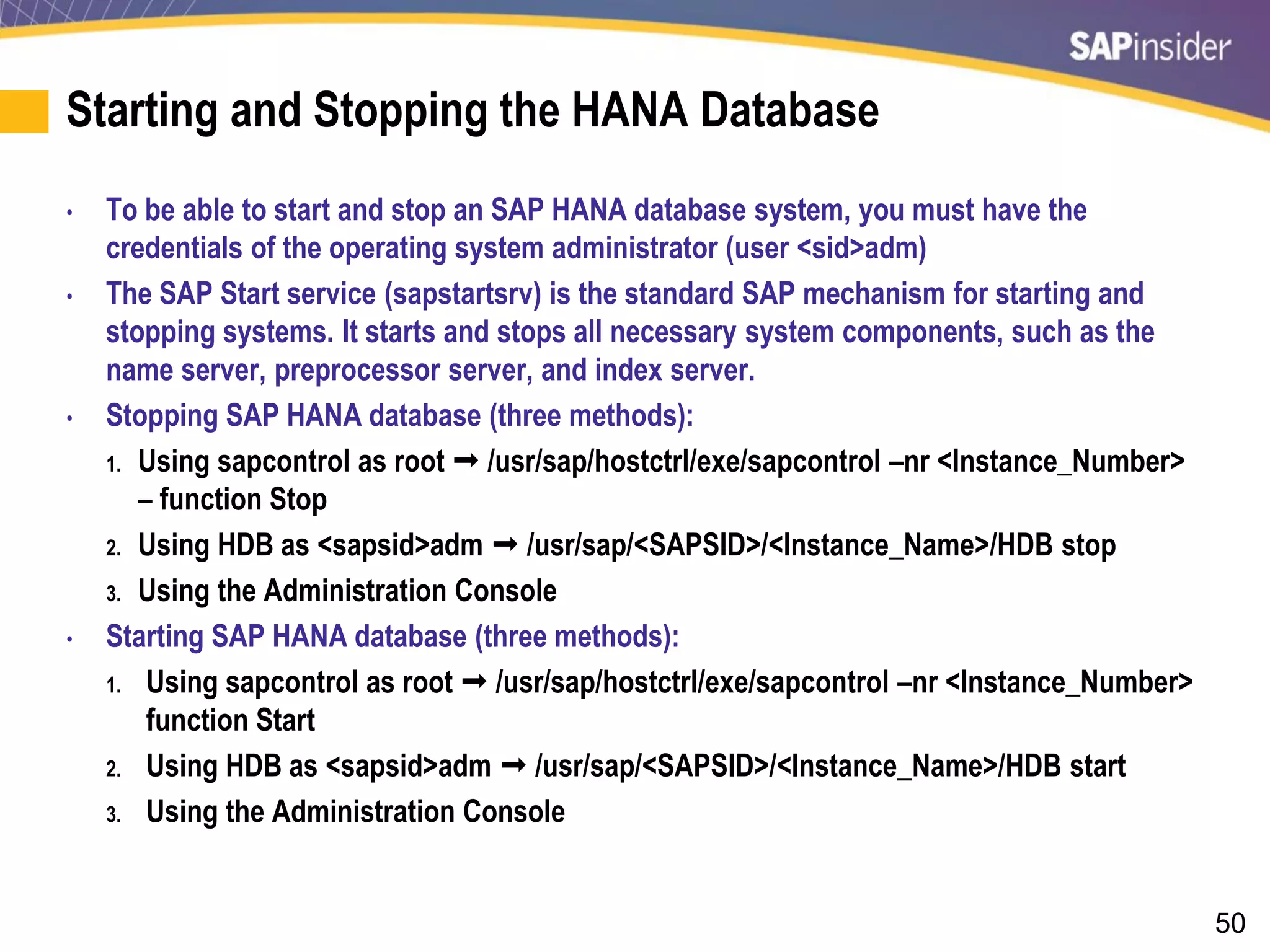 50
Starting and Stopping the HANA Database
• To be able to start and stop an SAP HANA database system, you must have the
credentials of the operating system administrator (user <sid>adm)
• The SAP Start service (sapstartsrv) is the standard SAP mechanism for starting and
stopping systems. It starts and stops all necessary system components, such as the
name server, preprocessor server, and index server.
• Stopping SAP HANA database (three methods):
1. Using sapcontrol as root  /usr/sap/hostctrl/exe/sapcontrol –nr <Instance_Number>
– function Stop
2. Using HDB as <sapsid>adm  /usr/sap/<SAPSID>/<Instance_Name>/HDB stop
3. Using the Administration Console
• Starting SAP HANA database (three methods):
1. Using sapcontrol as root  /usr/sap/hostctrl/exe/sapcontrol –nr <Instance_Number>
function Start
2. Using HDB as <sapsid>adm  /usr/sap/<SAPSID>/<Instance_Name>/HDB start
3. Using the Administration Console
 