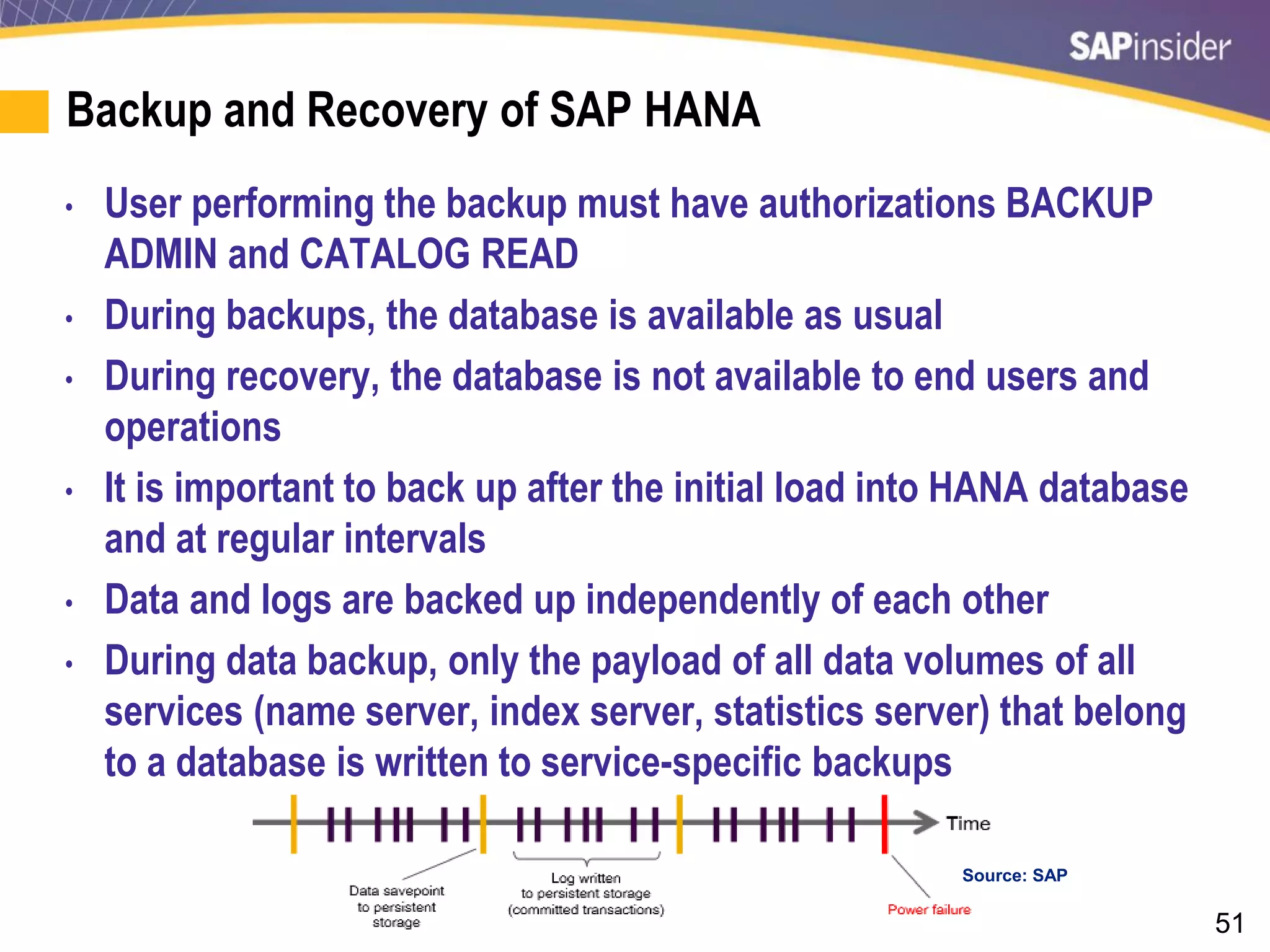 51
Backup and Recovery of SAP HANA
• User performing the backup must have authorizations BACKUP
ADMIN and CATALOG READ
• During backups, the database is available as usual
• During recovery, the database is not available to end users and
operations
• It is important to back up after the initial load into HANA database
and at regular intervals
• Data and logs are backed up independently of each other
• During data backup, only the payload of all data volumes of all
services (name server, index server, statistics server) that belong
to a database is written to service-specific backups
Source: SAP
 