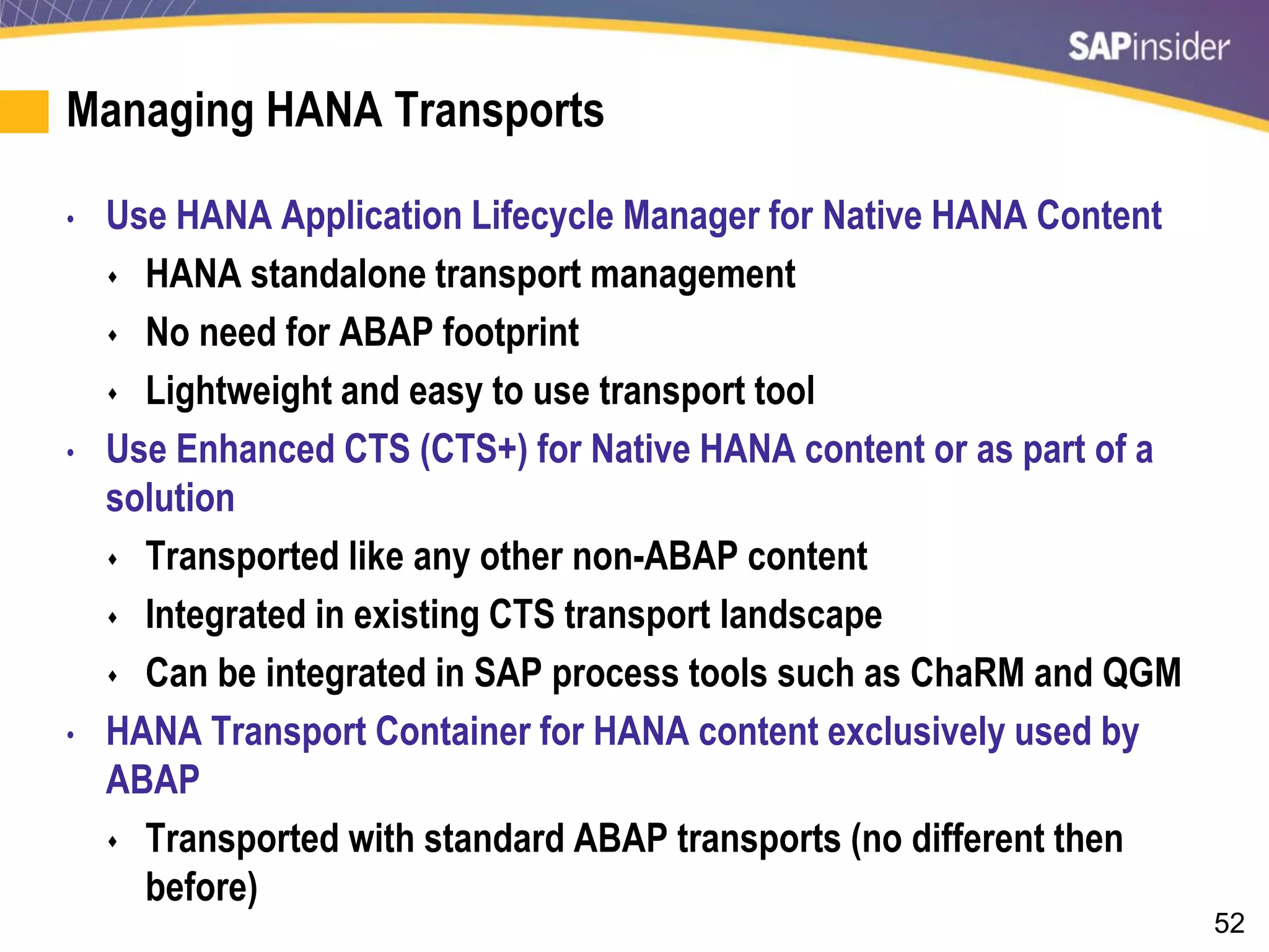52
Managing HANA Transports
• Use HANA Application Lifecycle Manager for Native HANA Content
 HANA standalone transport management
 No need for ABAP footprint
 Lightweight and easy to use transport tool
• Use Enhanced CTS (CTS+) for Native HANA content or as part of a
solution
 Transported like any other non-ABAP content
 Integrated in existing CTS transport landscape
 Can be integrated in SAP process tools such as ChaRM and QGM
• HANA Transport Container for HANA content exclusively used by
ABAP
 Transported with standard ABAP transports (no different then
before)
 