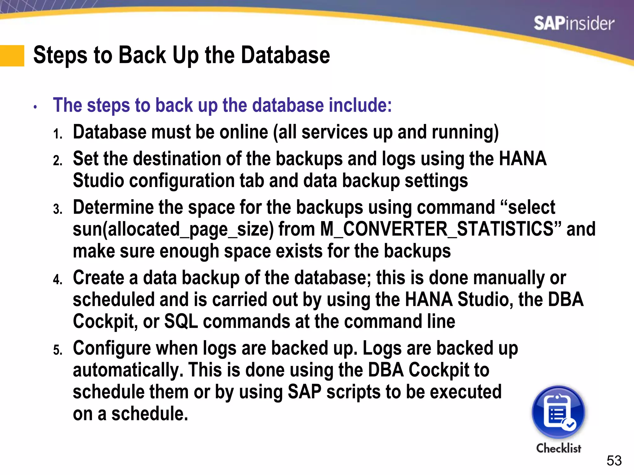53
Steps to Back Up the Database
• The steps to back up the database include:
1. Database must be online (all services up and running)
2. Set the destination of the backups and logs using the HANA
Studio configuration tab and data backup settings
3. Determine the space for the backups using command “select
sun(allocated_page_size) from M_CONVERTER_STATISTICS” and
make sure enough space exists for the backups
4. Create a data backup of the database; this is done manually or
scheduled and is carried out by using the HANA Studio, the DBA
Cockpit, or SQL commands at the command line
5. Configure when logs are backed up. Logs are backed up
automatically. This is done using the DBA Cockpit to
schedule them or by using SAP scripts to be executed
on a schedule.
 