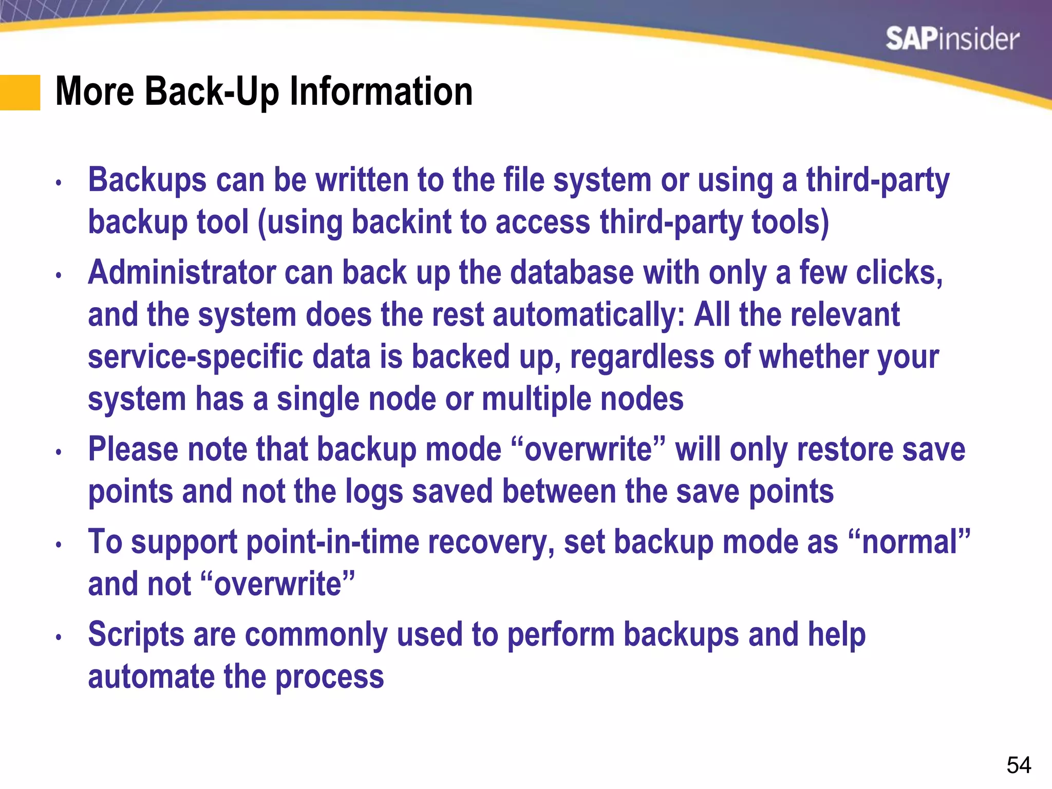 54
More Back-Up Information
• Backups can be written to the file system or using a third-party
backup tool (using backint to access third-party tools)
• Administrator can back up the database with only a few clicks,
and the system does the rest automatically: All the relevant
service-specific data is backed up, regardless of whether your
system has a single node or multiple nodes
• Please note that backup mode “overwrite” will only restore save
points and not the logs saved between the save points
• To support point-in-time recovery, set backup mode as “normal”
and not “overwrite”
• Scripts are commonly used to perform backups and help
automate the process
 