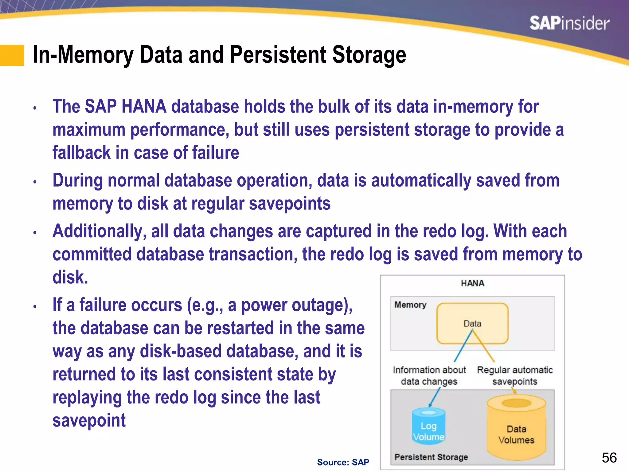 56
In-Memory Data and Persistent Storage
• The SAP HANA database holds the bulk of its data in-memory for
maximum performance, but still uses persistent storage to provide a
fallback in case of failure
• During normal database operation, data is automatically saved from
memory to disk at regular savepoints
• Additionally, all data changes are captured in the redo log. With each
committed database transaction, the redo log is saved from memory to
disk.
• If a failure occurs (e.g., a power outage),
the database can be restarted in the same
way as any disk-based database, and it is
returned to its last consistent state by
replaying the redo log since the last
savepoint
Source: SAP
 