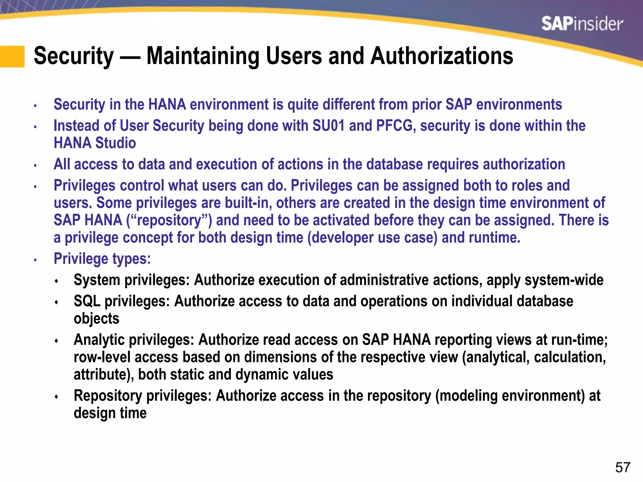 57
Security — Maintaining Users and Authorizations
• Security in the HANA environment is quite different from prior SAP environments
• Instead of User Security being done with SU01 and PFCG, security is done within the
HANA Studio
• All access to data and execution of actions in the database requires authorization
• Privileges control what users can do. Privileges can be assigned both to roles and
users. Some privileges are built-in, others are created in the design time environment of
SAP HANA (“repository”) and need to be activated before they can be assigned. There is
a privilege concept for both design time (developer use case) and runtime.
• Privilege types:
 System privileges: Authorize execution of administrative actions, apply system-wide
 SQL privileges: Authorize access to data and operations on individual database
objects
 Analytic privileges: Authorize read access on SAP HANA reporting views at run-time;
row-level access based on dimensions of the respective view (analytical, calculation,
attribute), both static and dynamic values
 Repository privileges: Authorize access in the repository (modeling environment) at
design time
 