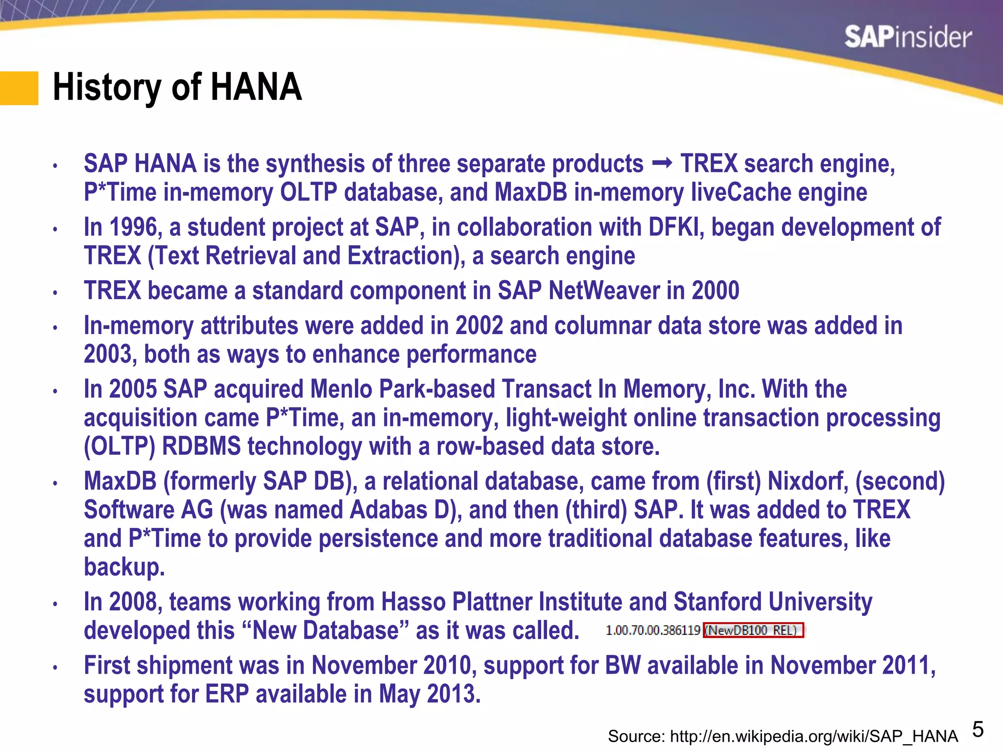 5
History of HANA
• SAP HANA is the synthesis of three separate products  TREX search engine,
P*Time in-memory OLTP database, and MaxDB in-memory liveCache engine
• In 1996, a student project at SAP, in collaboration with DFKI, began development of
TREX (Text Retrieval and Extraction), a search engine
• TREX became a standard component in SAP NetWeaver in 2000
• In-memory attributes were added in 2002 and columnar data store was added in
2003, both as ways to enhance performance
• In 2005 SAP acquired Menlo Park-based Transact In Memory, Inc. With the
acquisition came P*Time, an in-memory, light-weight online transaction processing
(OLTP) RDBMS technology with a row-based data store.
• MaxDB (formerly SAP DB), a relational database, came from (first) Nixdorf, (second)
Software AG (was named Adabas D), and then (third) SAP. It was added to TREX
and P*Time to provide persistence and more traditional database features, like
backup.
• In 2008, teams working from Hasso Plattner Institute and Stanford University
developed this “New Database” as it was called.
• First shipment was in November 2010, support for BW available in November 2011,
support for ERP available in May 2013.
Source: http://en.wikipedia.org/wiki/SAP_HANA
 