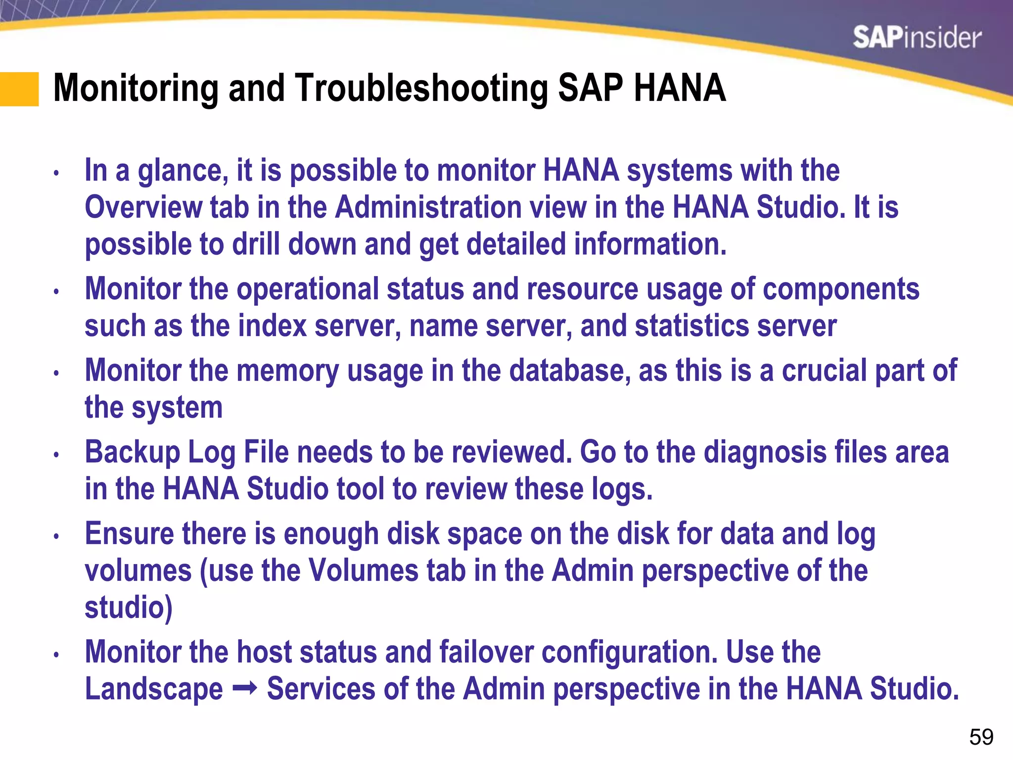59
Monitoring and Troubleshooting SAP HANA
• In a glance, it is possible to monitor HANA systems with the
Overview tab in the Administration view in the HANA Studio. It is
possible to drill down and get detailed information.
• Monitor the operational status and resource usage of components
such as the index server, name server, and statistics server
• Monitor the memory usage in the database, as this is a crucial part of
the system
• Backup Log File needs to be reviewed. Go to the diagnosis files area
in the HANA Studio tool to review these logs.
• Ensure there is enough disk space on the disk for data and log
volumes (use the Volumes tab in the Admin perspective of the
studio)
• Monitor the host status and failover configuration. Use the
Landscape  Services of the Admin perspective in the HANA Studio.
 