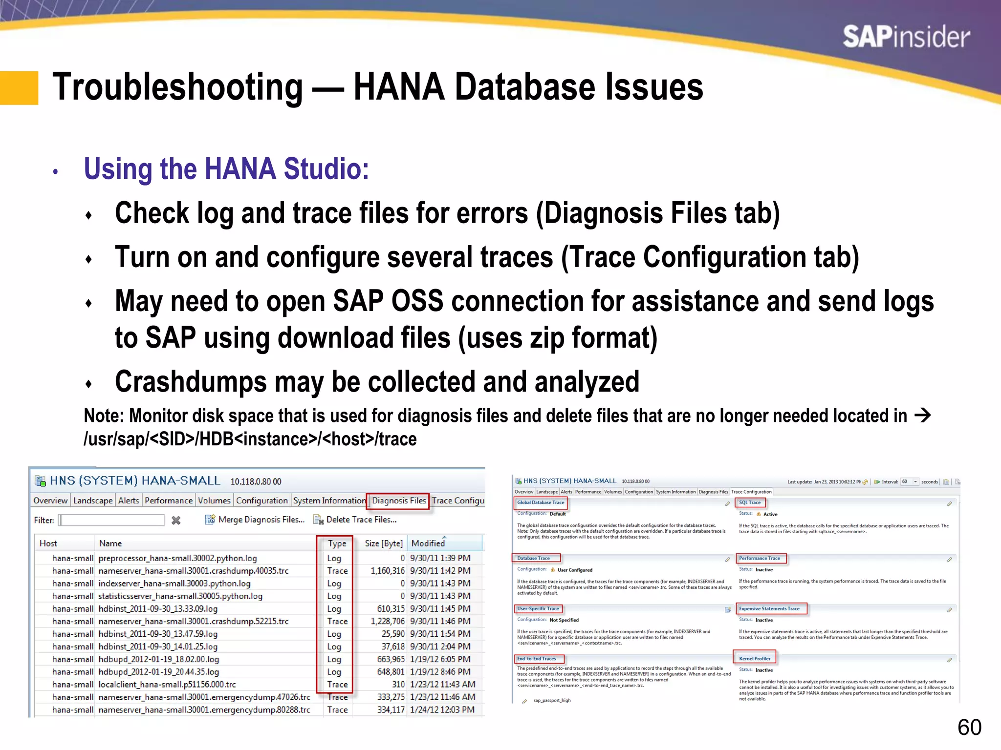 60
Troubleshooting — HANA Database Issues
• Using the HANA Studio:
 Check log and trace files for errors (Diagnosis Files tab)
 Turn on and configure several traces (Trace Configuration tab)
 May need to open SAP OSS connection for assistance and send logs
to SAP using download files (uses zip format)
 Crashdumps may be collected and analyzed
Note: Monitor disk space that is used for diagnosis files and delete files that are no longer needed located in 
/usr/sap/<SID>/HDB<instance>/<host>/trace
 