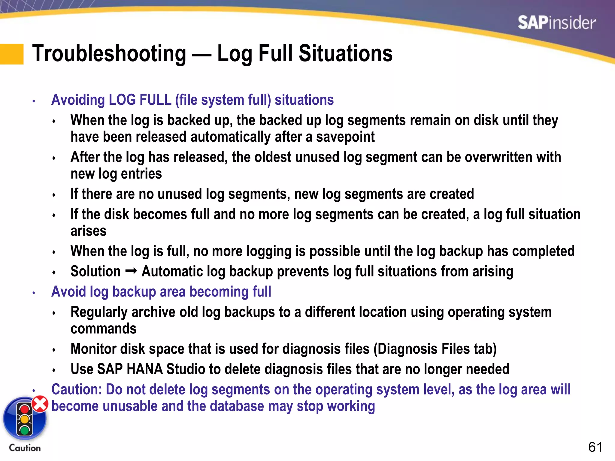 61
Troubleshooting — Log Full Situations
• Avoiding LOG FULL (file system full) situations
 When the log is backed up, the backed up log segments remain on disk until they
have been released automatically after a savepoint
 After the log has released, the oldest unused log segment can be overwritten with
new log entries
 If there are no unused log segments, new log segments are created
 If the disk becomes full and no more log segments can be created, a log full situation
arises
 When the log is full, no more logging is possible until the log backup has completed
 Solution  Automatic log backup prevents log full situations from arising
• Avoid log backup area becoming full
 Regularly archive old log backups to a different location using operating system
commands
 Monitor disk space that is used for diagnosis files (Diagnosis Files tab)
 Use SAP HANA Studio to delete diagnosis files that are no longer needed
• Caution: Do not delete log segments on the operating system level, as the log area will
become unusable and the database may stop working
 