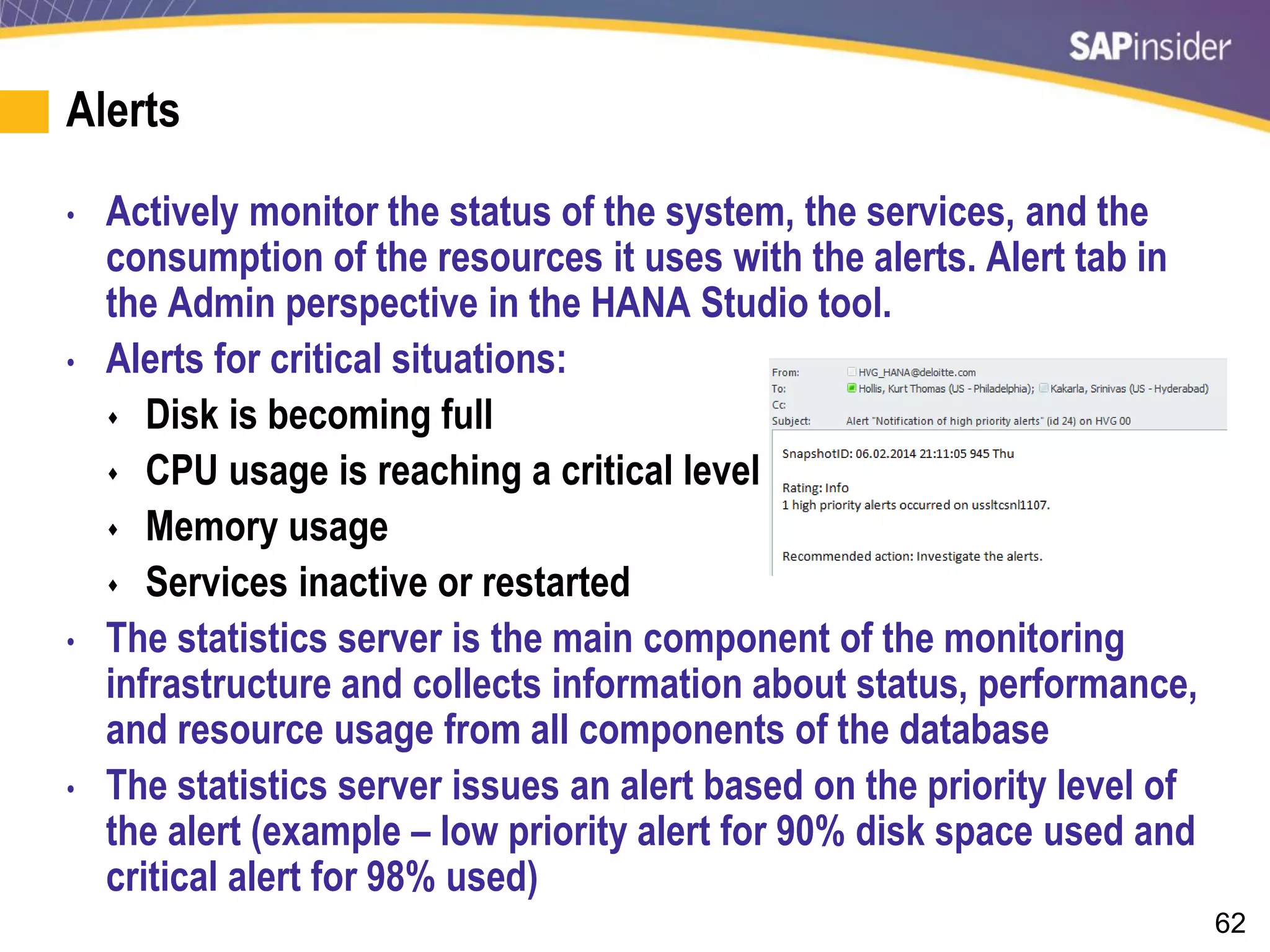 62
Alerts
• Actively monitor the status of the system, the services, and the
consumption of the resources it uses with the alerts. Alert tab in
the Admin perspective in the HANA Studio tool.
• Alerts for critical situations:
 Disk is becoming full
 CPU usage is reaching a critical level
 Memory usage
 Services inactive or restarted
• The statistics server is the main component of the monitoring
infrastructure and collects information about status, performance,
and resource usage from all components of the database
• The statistics server issues an alert based on the priority level of
the alert (example – low priority alert for 90% disk space used and
critical alert for 98% used)
 