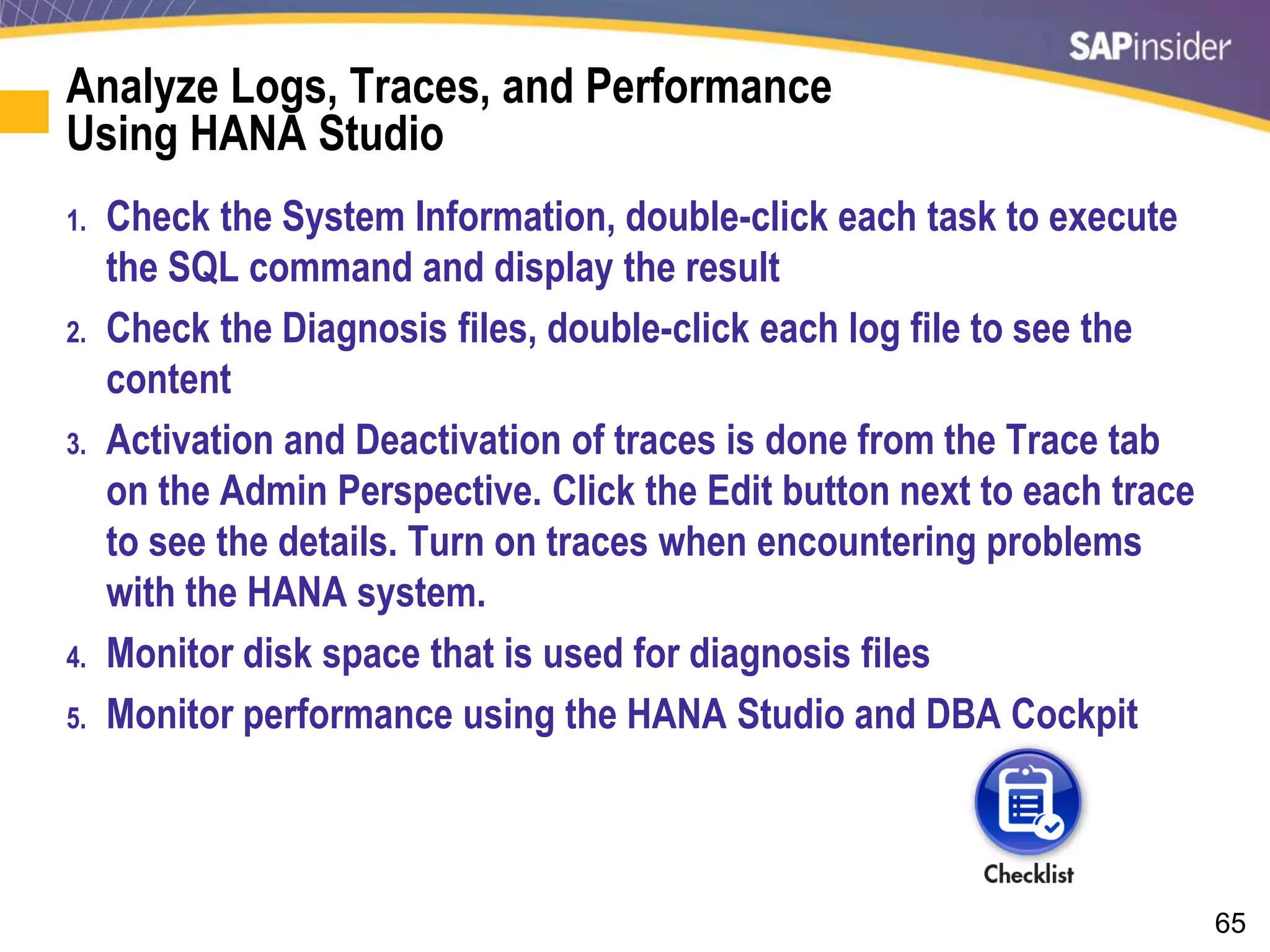 65
Analyze Logs, Traces, and Performance
Using HANA Studio
1. Check the System Information, double-click each task to execute
the SQL command and display the result
2. Check the Diagnosis files, double-click each log file to see the
content
3. Activation and Deactivation of traces is done from the Trace tab
on the Admin Perspective. Click the Edit button next to each trace
to see the details. Turn on traces when encountering problems
with the HANA system.
4. Monitor disk space that is used for diagnosis files
5. Monitor performance using the HANA Studio and DBA Cockpit
 