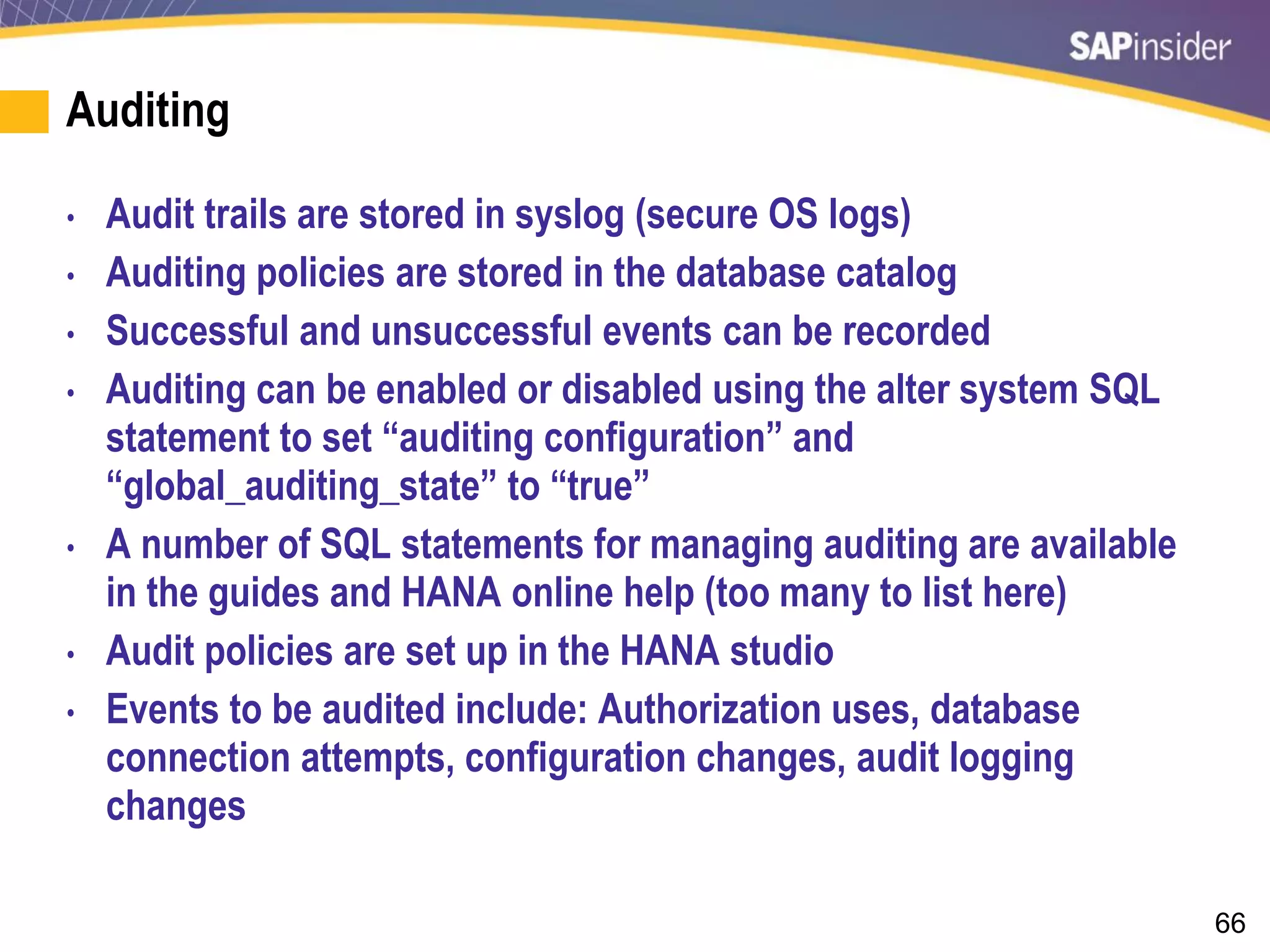 66
Auditing
• Audit trails are stored in syslog (secure OS logs)
• Auditing policies are stored in the database catalog
• Successful and unsuccessful events can be recorded
• Auditing can be enabled or disabled using the alter system SQL
statement to set “auditing configuration” and
“global_auditing_state” to “true”
• A number of SQL statements for managing auditing are available
in the guides and HANA online help (too many to list here)
• Audit policies are set up in the HANA studio
• Events to be audited include: Authorization uses, database
connection attempts, configuration changes, audit logging
changes
 