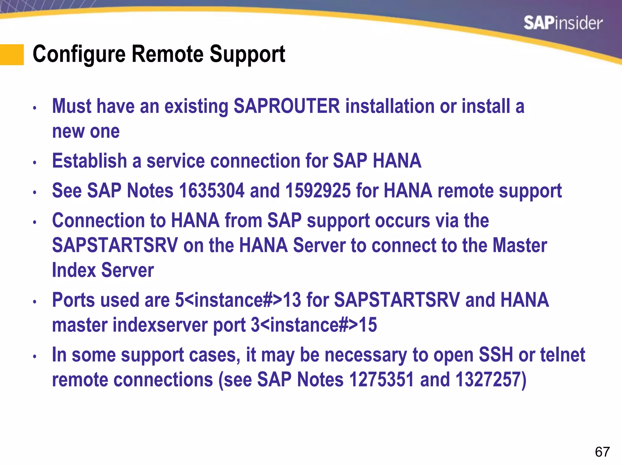 67
Configure Remote Support
• Must have an existing SAPROUTER installation or install a
new one
• Establish a service connection for SAP HANA
• See SAP Notes 1635304 and 1592925 for HANA remote support
• Connection to HANA from SAP support occurs via the
SAPSTARTSRV on the HANA Server to connect to the Master
Index Server
• Ports used are 5<instance#>13 for SAPSTARTSRV and HANA
master indexserver port 3<instance#>15
• In some support cases, it may be necessary to open SSH or telnet
remote connections (see SAP Notes 1275351 and 1327257)
 