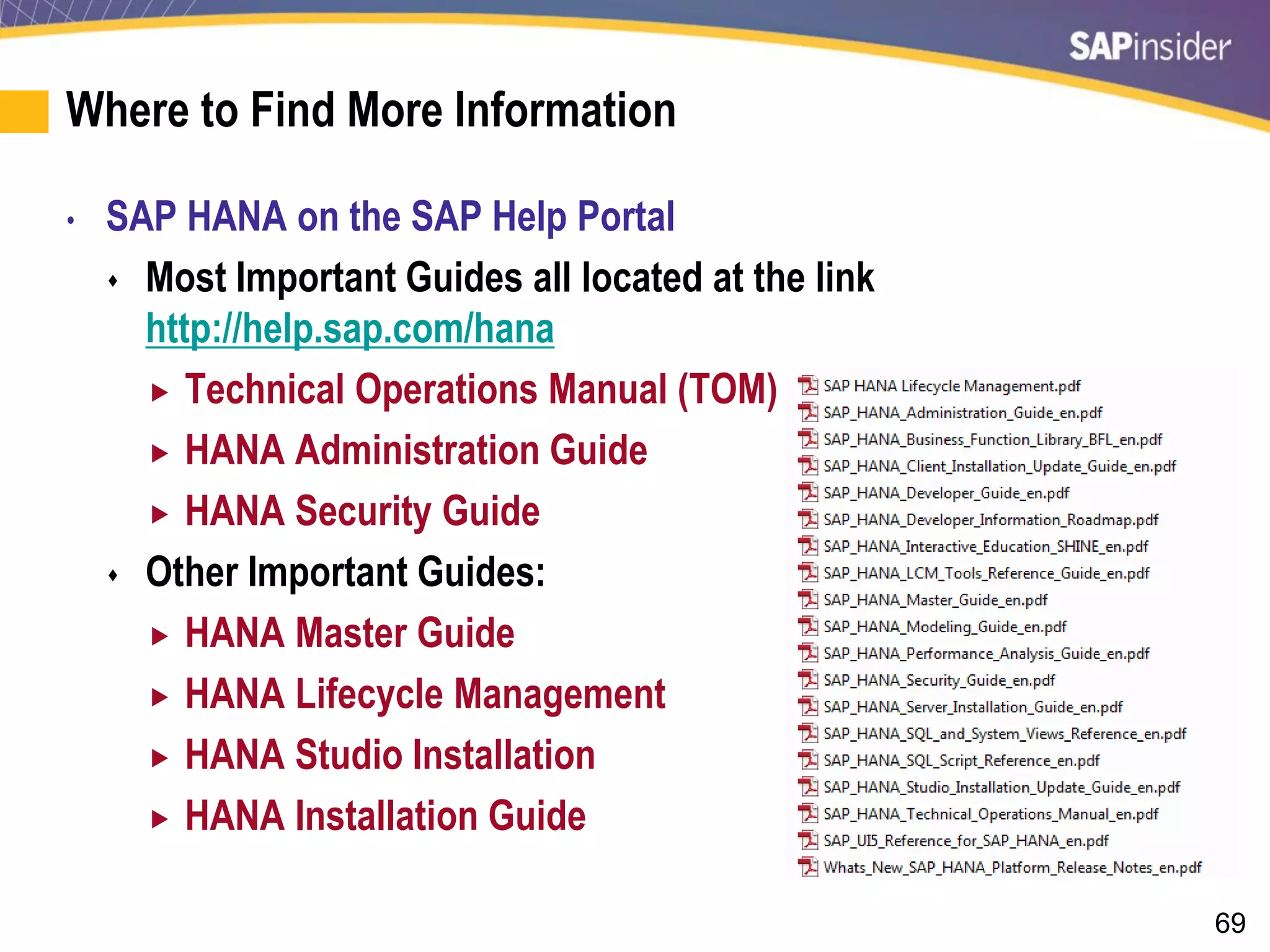 69
Where to Find More Information
• SAP HANA on the SAP Help Portal
 Most Important Guides all located at the link
http://help.sap.com/hana
 Technical Operations Manual (TOM)
 HANA Administration Guide
 HANA Security Guide
 Other Important Guides:
 HANA Master Guide
 HANA Lifecycle Management
 HANA Studio Installation
 HANA Installation Guide
 