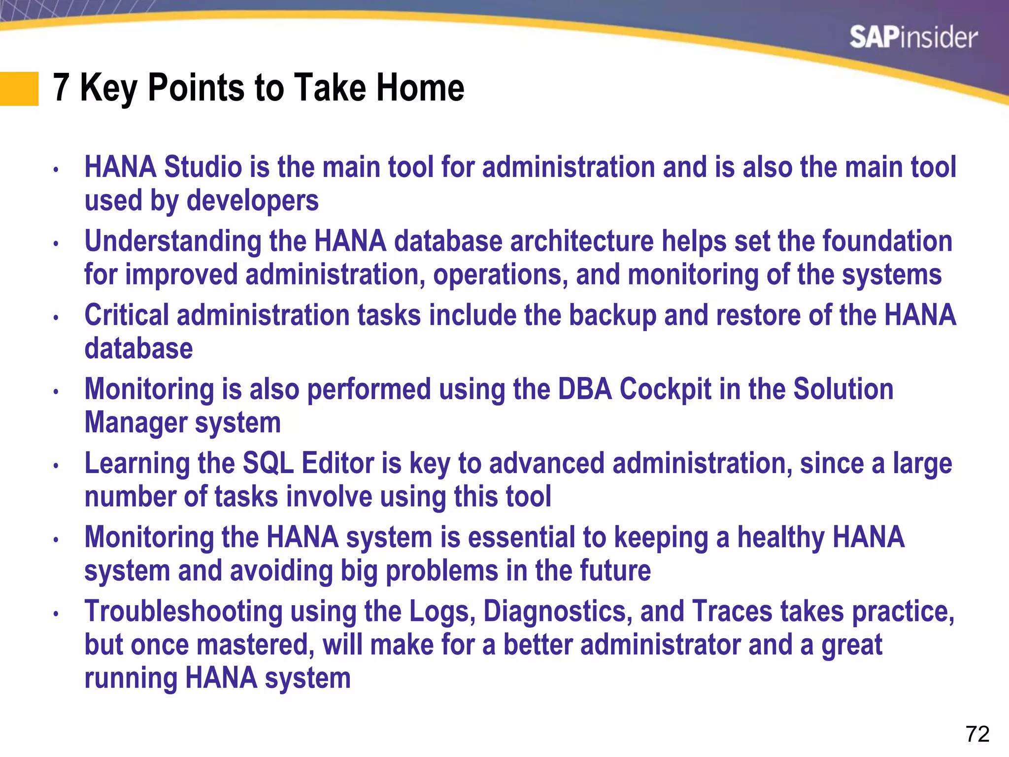 72
7 Key Points to Take Home
• HANA Studio is the main tool for administration and is also the main tool
used by developers
• Understanding the HANA database architecture helps set the foundation
for improved administration, operations, and monitoring of the systems
• Critical administration tasks include the backup and restore of the HANA
database
• Monitoring is also performed using the DBA Cockpit in the Solution
Manager system
• Learning the SQL Editor is key to advanced administration, since a large
number of tasks involve using this tool
• Monitoring the HANA system is essential to keeping a healthy HANA
system and avoiding big problems in the future
• Troubleshooting using the Logs, Diagnostics, and Traces takes practice,
but once mastered, will make for a better administrator and a great
running HANA system
 