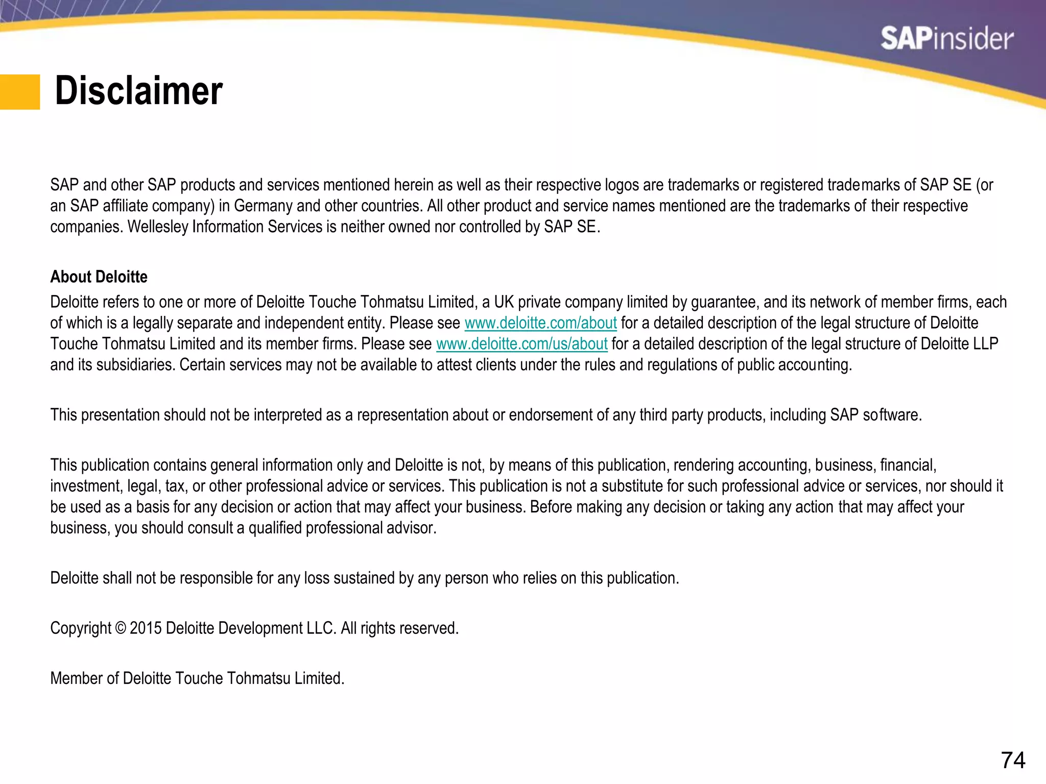 74
Disclaimer
SAP and other SAP products and services mentioned herein as well as their respective logos are trademarks or registered trademarks of SAP SE (or
an SAP affiliate company) in Germany and other countries. All other product and service names mentioned are the trademarks of their respective
companies. Wellesley Information Services is neither owned nor controlled by SAP SE.
About Deloitte
Deloitte refers to one or more of Deloitte Touche Tohmatsu Limited, a UK private company limited by guarantee, and its network of member firms, each
of which is a legally separate and independent entity. Please see www.deloitte.com/about for a detailed description of the legal structure of Deloitte
Touche Tohmatsu Limited and its member firms. Please see www.deloitte.com/us/about for a detailed description of the legal structure of Deloitte LLP
and its subsidiaries. Certain services may not be available to attest clients under the rules and regulations of public accounting.
This presentation should not be interpreted as a representation about or endorsement of any third party products, including SAP software.
This publication contains general information only and Deloitte is not, by means of this publication, rendering accounting, business, financial,
investment, legal, tax, or other professional advice or services. This publication is not a substitute for such professional advice or services, nor should it
be used as a basis for any decision or action that may affect your business. Before making any decision or taking any action that may affect your
business, you should consult a qualified professional advisor.
Deloitte shall not be responsible for any loss sustained by any person who relies on this publication.
Copyright © 2015 Deloitte Development LLC. All rights reserved.
Member of Deloitte Touche Tohmatsu Limited.
 