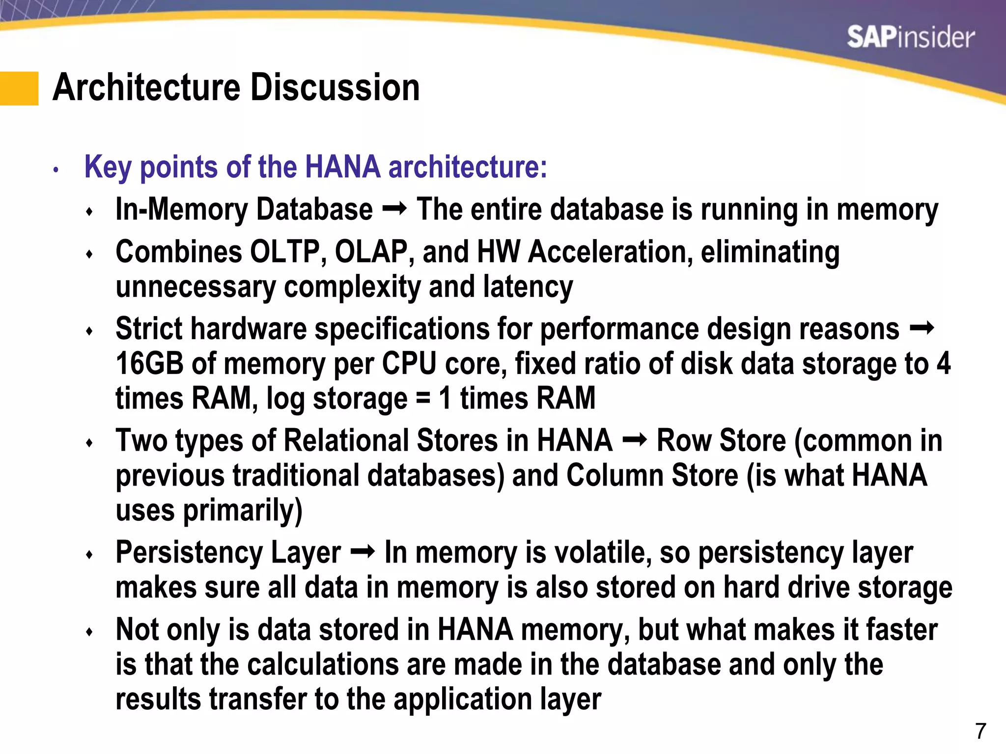 7
Architecture Discussion
• Key points of the HANA architecture:
 In-Memory Database  The entire database is running in memory
 Combines OLTP, OLAP, and HW Acceleration, eliminating
unnecessary complexity and latency
 Strict hardware specifications for performance design reasons 
16GB of memory per CPU core, fixed ratio of disk data storage to 4
times RAM, log storage = 1 times RAM
 Two types of Relational Stores in HANA  Row Store (common in
previous traditional databases) and Column Store (is what HANA
uses primarily)
 Persistency Layer  In memory is volatile, so persistency layer
makes sure all data in memory is also stored on hard drive storage
 Not only is data stored in HANA memory, but what makes it faster
is that the calculations are made in the database and only the
results transfer to the application layer
 