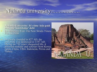 Nalanda university ……………… Nalanda University: It's time Asia paid back the 'knowledge' debt By Mahendra Ved, The New Straits Times, Feb 18, 2008 Originally founded in 427 AD, the university was destroyed in 1197 AD. During its 750 years' chequered life, it attracted students and scholars from Korea, Japan, China, Tibet, Indonesia, Persia and Turkey. 