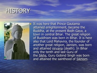 HISTORY It was here that Prince Gautama attained enlightenment, became the Buddha, at the present Bodh Gaya, a town in central Bihar. The great religion of Buddhism was born in Bihar. It is here also that Lord Mahavira, the founder of another great religion, Jainism, was born and attained  nirvana  (death). In Bihar only the tenth and last Guru of the  Sikhs , Guru Gobind Singh was born and attained the sainthood of  Sikhism .  