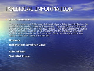 POLITICAL INFORMATION Bihar Government  The government and Politics and Administration in Bihar is controlled on the same lines as in other states of the country. The state follows a bicameral system of government i.e. it has two houses – the Bihar Legislative council (Vidhan parishad) consists of 96 members and the legislative assembly (vidhan sabha) consists of 243 members. Bihar has 40 seats in the Lok Sabha – the lower house of Parliament. Governor Ramkrishnan Suryabhan Gavai Chief Minister Shri Nitish Kumar  