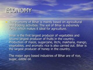 ECONOMY The economy of Bihar is mainly based on agricultural and trading activities. The soil of Bihar is extremely fertile which makes it ideal for agriculture. Bihar is the first largest producer of vegetables and second largest producer of fruits in the country. Production of maize, sugarcane, litchi, makhana, mango, vegetables, and aromatic rice is also carried out. Bihar is the largest producer of honey in the country. The major agro based industries of Bihar are of rice, sugar, edible oil.  