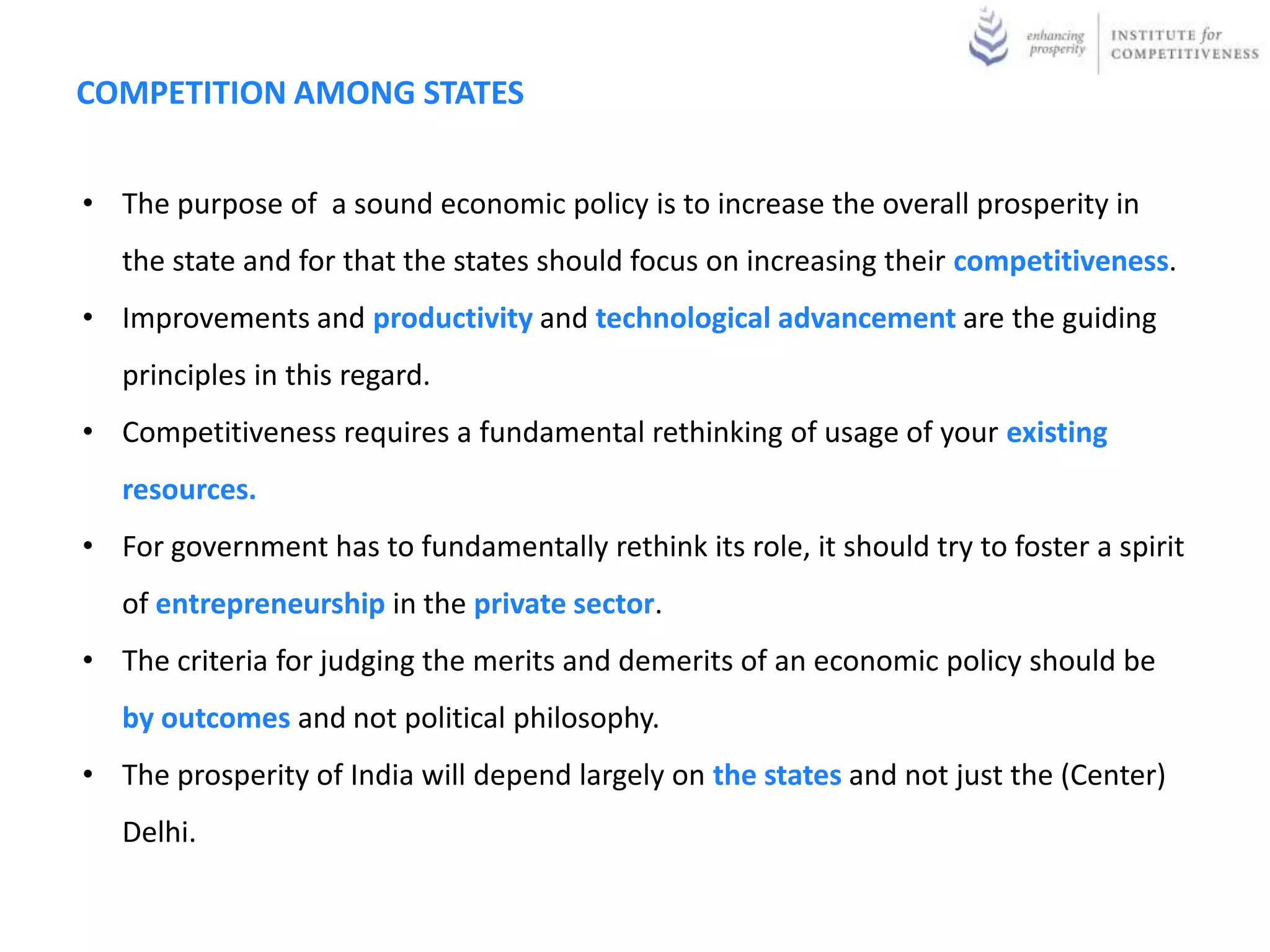 COMPETITION AMONG STATES


• The purpose of a sound economic policy is to increase the overall prosperity in
   the state and for that the states should focus on increasing their competitiveness.
• Improvements and productivity and technological advancement are the guiding
   principles in this regard.
• Competitiveness requires a fundamental rethinking of usage of your existing
   resources.
• For government has to fundamentally rethink its role, it should try to foster a spirit
   of entrepreneurship in the private sector.
• The criteria for judging the merits and demerits of an economic policy should be
   by outcomes and not political philosophy.
• The prosperity of India will depend largely on the states and not just the (Center)
   Delhi.
 