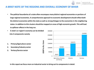 A BRIEF NOTE OF THE REGIONS AND OVERALL ECONOMY OF BIHAR

 •    The political boundaries of a state often encompass many distinct regional economies or portions of
      large regional economies. A comprehensive approach to economic development should reflect both
      the distinct economies within the state as well as strong linkages to the economies in the neighboring
      states. In addition to this clusters should be mapped on areas of high economic growth. This will lead
      to spillover effects in the long run.
 •    A state's or region’s economy can be divided                   3000000
                                                                                                                                 2549085
      into 3 components namely
                                                                     2500000


                                                                     2000000

                                                 GSDP in Rs. Crore
                                                                                                               1492375
 1.    Primary/Agriculture sector                                    1500000

 2.    Secondary/Industry sector                                     1000000
                                                                                          924340

 3.    Tertiary/Service sector
                                                                     500000

                                                                                 36623                 23651             88111
                                                                           0
                                                                               Agriculture, forestry     Industry           Services
                                                                                    and fishing


      In this report we focus more on Industrial sector to bring out its components in detail.
 