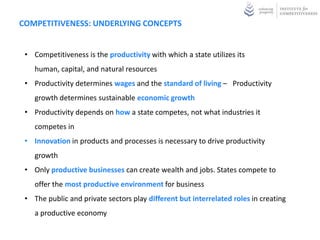 COMPETITIVENESS: UNDERLYING CONCEPTS


 • Competitiveness is the productivity with which a state utilizes its
    human, capital, and natural resources
 • Productivity determines wages and the standard of living – Productivity
    growth determines sustainable economic growth
 • Productivity depends on how a state competes, not what industries it
    competes in
 • Innovation in products and processes is necessary to drive productivity
    growth
 • Only productive businesses can create wealth and jobs. States compete to
    offer the most productive environment for business
 • The public and private sectors play different but interrelated roles in creating
    a productive economy
 