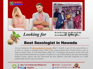 Best Sexologist in Nawada
Are you looking for the best sexologist in Nawada, Bihar? Actually, to get rid of sexual problems, it
is better to consult a sexologist doctor. Most of the sexual patients from Nawada district come to
Patna in Dubey Clinic. It is Dr. Sunil Dubey, India's No. 1 Sexologist who practices in this clinic and
treats married and unmarried sex patients. In India, he is one of the foremost Ayurveda and sexology
medical science experts who has discovered the most effective Ayurvedic medicines for sexual
patients after his five years of research.
Looking for
 