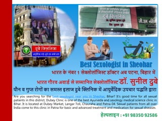 Best Sexologist in Sheohar
Are you searching for the best sexologist near you in Sheohar, Bihar? It's good time for all sexual
patients in this district, Dubey Clinic is one of the best Ayurveda and sexology medical science clinic in
Bihar. It is located at Dubey Market, Langar Toli, Chauraha and Patna-04. Sexual patients from all over
India come to this clinic in Patna for basic and advanced treatment and medication for sexual diseases.
 