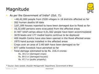 Magnitude As per the Government of India* (Oct. 7): ~48,42,000 people from 2528 villages in 18 districts affected so far 262 human deaths till date 3,87,189 houses reported to have been damaged due to flood so far  10,32,690 persons were evacuated from the affected areas In 407 relief camps about 4,51,562 people have been accommodated 3678 boats and 177 medial teams continue to be deployed 409 Health Centre have also been opened in the flood affected areas 1975 hand pumps installed in the affected areas Crops over an area of 3.40 lakh have been damaged so far 877 cattle livestock have perished so far Total damage estimated to be Rs. 216.4 crores: Rs. 34.2 cr (damaged crops) Rs. 84.5 cr (damaged houses) Rs. 97.7 cr (public property) *  Source: Daily Update, Disaster Management  Department, Government of Bihar October 10, 2008 PRATHAM 