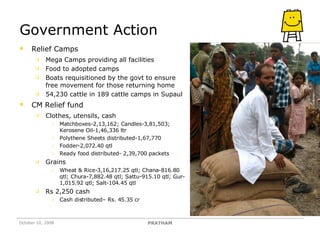 Government Action Relief Camps Mega Camps providing all facilities Food to adopted camps Boats requisitioned by the govt to ensure free movement for those returning home 54,230 cattle in 189 cattle camps in Supaul CM Relief fund Clothes, utensils, cash Matchboxes-2,13,162; Candles-3,81,503; Kerosene Oil-1,46,336 ltr Polythene Sheets distributed-1,67,770 Fodder-2,072.40 qtl  Ready food distributed- 2,39,700 packets Grains Wheat & Rice-3,16,217.25 qtl; Chana-816.80 qtl; Chura-7,882.48 qtl; Sattu-915.10 qtl; Gur-1,015.92 qtl; Salt-104.45 qtl Rs 2,250 cash Cash distributed– Rs. 45.35 cr October 10, 2008 PRATHAM 