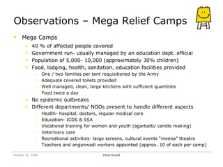 Observations – Mega Relief Camps Mega Camps 40 % of affected people covered  Government run- usually managed by an education dept. official Population of 5,000- 10,000 (approximately 30% children) Food, lodging, health, sanitation, education facilities provided One / two families per tent requisitioned by the Army  Adequate covered toilets provided Well managed, clean, large kitchens with sufficient quantities Food twice a day No epidemic outbreaks Different departments/ NGOs present to handle different aspects Health- hospital, doctors, regular medical care Education- ICDS & SSA Vocational training for women and youth (agarbatti/ candle making) Veterinary care  Recreational activities- large screens, cultural events “meena” theatre Teachers and anganwadi workers appointed (approx. 10 of each per camp) October 10, 2008 PRATHAM 