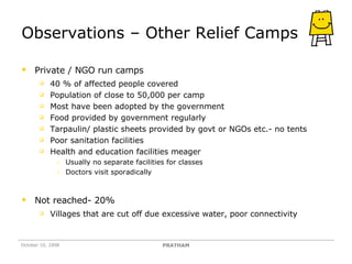 Observations – Other Relief Camps Private / NGO run camps 40 % of affected people covered Population of close to 50,000 per camp Most have been adopted by the government Food provided by government regularly Tarpaulin/ plastic sheets provided by govt or NGOs etc.- no tents Poor sanitation facilities Health and education facilities meager  Usually no separate facilities for classes Doctors visit sporadically Not reached- 20%  Villages that are cut off due excessive water, poor connectivity October 10, 2008 PRATHAM 