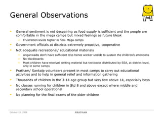 General Observations General sentiment is not despairing as food supply is sufficient and the people are comfortable in the mega camps but mixed feelings as future bleak Frustration levels higher in non- Mega camps Government officials at districts extremely proactive, cooperative Not adequate recreational/ educational materials Anganwadis don’t have sufficient toys hence worker unable to sustain the children’s attentions No blackboards Most children have received writing material but textbooks distributed by SSA, at district level, only in some camps  Pratham/ Sankalp volunteers present in most camps to carry out educational activities and to help in general relief and information gathering Thousands of children in the 3-14 age group but very few above 14, especially boys No classes running for children in Std 8 and above except where middle and secondary school operational No planning for the final exams of the older children  October 10, 2008 PRATHAM 
