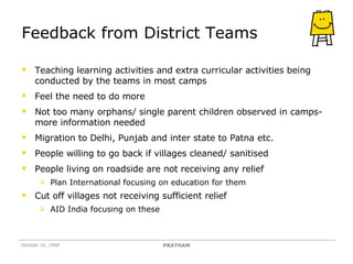 Feedback from District Teams Teaching learning activities and extra curricular activities being conducted by the teams in most camps Feel the need to do more Not too many orphans/ single parent children observed in camps- more information needed Migration to Delhi, Punjab and inter state to Patna etc. People willing to go back if villages cleaned/ sanitised People living on roadside are not receiving any relief Plan International focusing on education for them Cut off villages not receiving sufficient relief AID India focusing on these October 10, 2008 PRATHAM 
