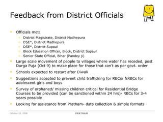 Feedback from District Officials Officials met: District Magistrate, District Madhepura DSE*, District Madhepura DSE*, District Supaul Block Education Officer, Block, District Supaul Senior State Official, Bihar (Pandey ji) Large scale movement of people to villages where water has receded, post Durga Puja (Oct 9) to make place for those that can’t as per govt. order Schools expected to restart after Diwali Suggestions accepted to prevent child trafficking for RBCs/ NRBCs for adolescent girls and boys  Survey of orphaned/ missing children critical for Residential Bridge Courses to be provided (can be sanctioned within 24 hrs)- RBCs for 3-4 years possible Looking for assistance from Pratham- data collection & simple formats October 10, 2008 PRATHAM 