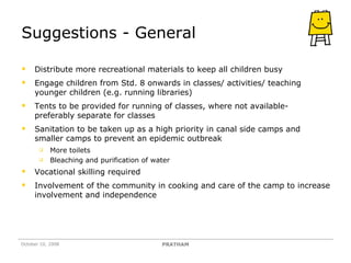 Suggestions - General Distribute more recreational materials to keep all children busy Engage children from Std. 8 onwards in classes/ activities/ teaching younger children (e.g. running libraries) Tents to be provided for running of classes, where not available- preferably separate for classes Sanitation to be taken up as a high priority in canal side camps and smaller camps to prevent an epidemic outbreak  More toilets Bleaching and purification of water Vocational skilling required Involvement of the community in cooking and care of the camp to increase involvement and independence October 10, 2008 PRATHAM 