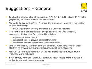 Suggestions - General To develop modules for all age group- 3-5, 6-14, 15-18, above 18 females (especially related to health and child care) Notice to be issued by Govt. / Labour Commissioner regarding prevention of child trafficking NGOs to partner in creating awareness e.g. Childline, Pratham Residential and Non residential bridge courses and SOS villages / community foster care for vulnerable children Orphaned or single parent Adolescent girls (to prevent potential trafficking)  Adolescent boys (to prevent child labour incidences) Lots of work being done for younger children. Focus required on older children to prevent permanent disengagement with education Medium term- implementation of the Jawaharlal Nehru Rozgar Yojna, ‘Food for work’ schemes Solar lamps, woollens, blankets, satranjis (floor mats) to be provided in embankment and roadside camps October 10, 2008 PRATHAM 