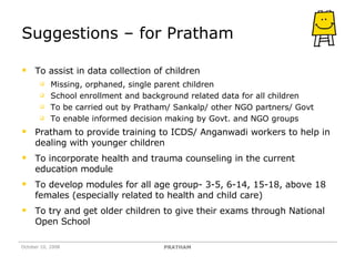 Suggestions – for Pratham To assist in data collection of children Missing, orphaned, single parent children School enrollment and background related data for all children  To be carried out by Pratham/ Sankalp/ other NGO partners/ Govt  To enable informed decision making by Govt. and NGO groups Pratham to provide training to ICDS/ Anganwadi workers to help in dealing with younger children To incorporate health and trauma counseling in the current education module To develop modules for all age group- 3-5, 6-14, 15-18, above 18 females (especially related to health and child care) To try and get older children to give their exams through National Open School October 10, 2008 PRATHAM 