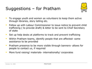 Suggestions – for Pratham To engage youth and women as volunteers to keep them active through libraries, story telling etc. Follow up with Labour Commissioner to issue notice to prevent child trafficking ( to provide draft) & letter to be sent to Chief Secretary of state Set up help desks at platforms to track and prevent trafficking Within Pratham teams, identify people that are affected- some assistance to be provided Pratham presence to be more visible through banners- allows for people to contact us, if required More fund raising/ materials- internationally/ corporates  October 10, 2008 PRATHAM 